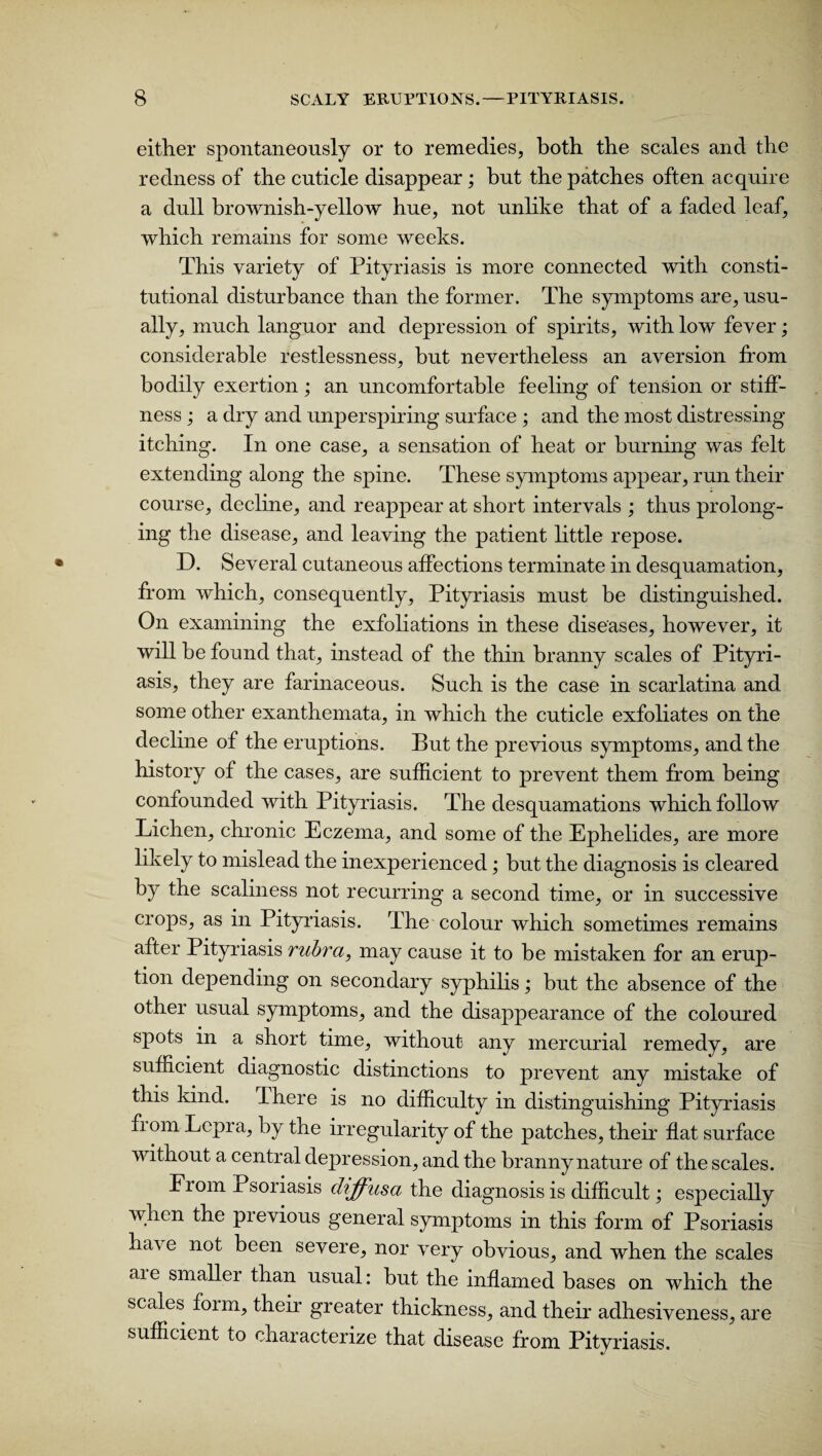 either spontaneously or to remedies, both the scales and the redness of the cuticle disappear; but the patches often acquire a dull brownish-yellow hue, not unlike that of a faded leaf, which remains for some weeks. This variety of Pityriasis is more connected with consti¬ tutional disturbance than the former. The symptoms are, usu¬ ally, much languor and depression of spirits, with low fever; considerable restlessness, but nevertheless an aversion from bodily exertion; an uncomfortable feeling of tension or stiff¬ ness ; a dry and unperspiring surface ; and the most distressing itching. In one case, a sensation of heat or burning was felt extending along the spine. These symptoms appear, run their course, decline, and reappear at short intervals ; thus prolong¬ ing the disease, and leaving the patient little repose. D. Several cutaneous affections terminate in desquamation, from which, consequently, Pityriasis must be distinguished. On examining the exfoliations in these diseases, however, it will be found that, instead of the thin branny scales of Pityri¬ asis, they are farinaceous. Such is the case in scarlatina and some other exanthemata, in which the cuticle exfoliates on the decline of the eruptions. But the previous symptoms, and the history of the cases, are sufficient to prevent them from being confounded with Pityriasis. The desquamations which follow Lichen, chronic Eczema, and some of the Ephelides, are more likely to mislead the inexperienced; but the diagnosis is cleared by the scaliness not recurring a second time, or in successive crops, as in Pityriasis. The colour which sometimes remains after Pityriasis rubra, may cause it to be mistaken for an erup¬ tion depending on secondary syphilis; but the absence of the other usual symptoms, and the disappearance of the coloured spots in a short time, without any mercurial remedy, are sufficient diagnostic distinctions to prevent any mistake of this kind. I here is no difficulty in distinguishing Pityriasis fiom Lepra, by the irregularity of the patches, their flat surface without a central depression, and the branny nature of the scales. From Psoriasis diffusa the diagnosis is difficult; especially when the pievious general symptoms in this form of Psoriasis ha\e not been severe, nor very obvious, and when the scales are smaller than usual: but the inflamed bases on which the scales form, their greater thickness, and their adhesiveness, are sufficient to characterize that disease from Pityriasis.