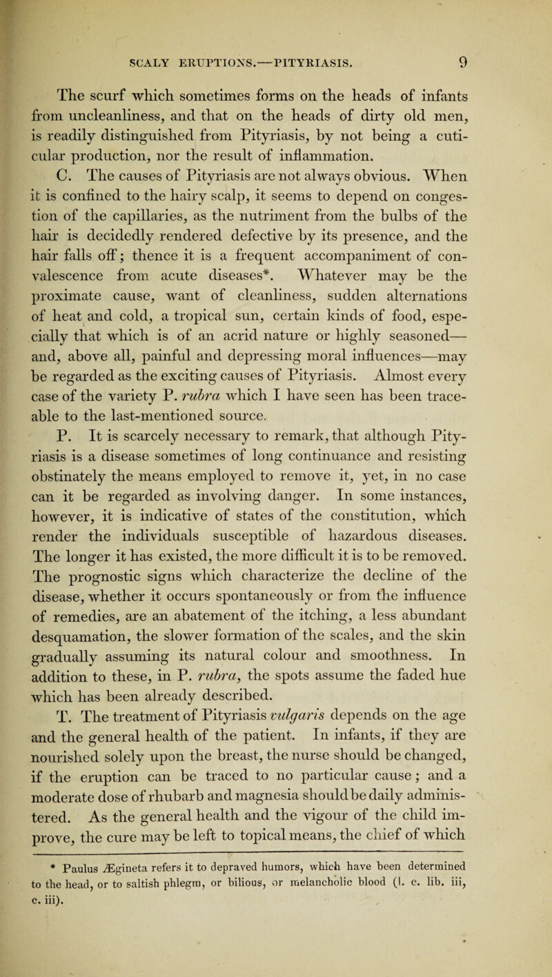 The scurf which sometimes forms on the heads of infants from uncleanliness, and that on the heads of dirty old men, is readily distinguished from Pityriasis, by not being a cuti- cular production, nor the result of inflammation. C. The causes of Pityriasis are not always obvious. When it is confined to the hairy scalp, it seems to depend on conges¬ tion of the capillaries, as the nutriment from the bulbs of the hair is decidedly rendered defective by its presence, and the hair falls off; thence it is a frequent accompaniment of con¬ valescence from acute diseases*. Whatever may be the proximate cause, want of cleanliness, sudden alternations of heat and cold, a tropical sun, certain kinds of food, espe¬ cially that which is of an acrid nature or highly seasoned— and, above all, painful and depressing moral influences—may be regarded as the exciting causes of Pityriasis. Almost every case of the variety P. rubra which I have seen has been trace¬ able to the last-mentioned source. P. It is scarcely necessary to remark, that although Pity¬ riasis is a disease sometimes of long continuance and resisting obstinately the means employed to remove it, yet, in no case can it be regarded as involving danger. In some instances, however, it is indicative of states of the constitution, which render the individuals susceptible of hazardous diseases. The longer it has existed, the more difficult it is to be removed. The prognostic signs which characterize the decline of the disease, whether it occurs spontaneously or from the influence of remedies, are an abatement of the itching, a less abundant desquamation, the slower formation of the scales, and the skin gradually assuming its natural colour and smoothness. In addition to these, in P. rubra, the spots assume the faded hue which has been already described. T. The treatment of Pityriasis vulgaris depends on the age and the general health of the patient. In infants, if they are nourished solely upon the breast, the nurse should be changed, if the eruption can be traced to no particular cause; and a moderate dose of rhubarb and magnesia should be daily adminis¬ tered. As the general health and the vigour of the child im¬ prove, the cure may be left to topical means, the chief of which * Paulus iEgineta refers it to depraved humors, which have been determined to the head, or to saltish phlegm, or bilious, or melancholic blood (1. e. lib. iii, c. iii).