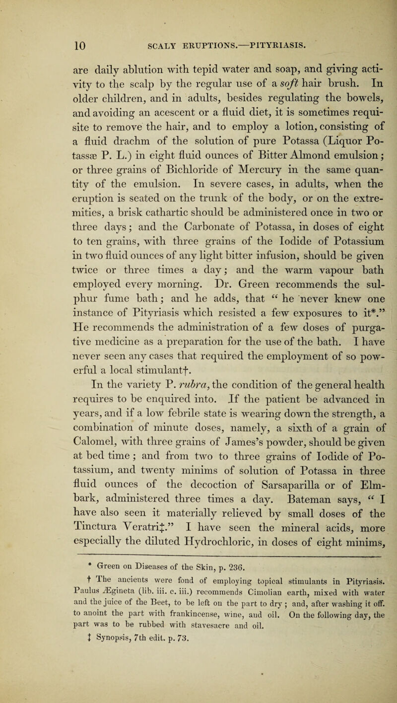 are daily ablution with, tepid water and soap, and giving acti¬ vity to the scalp by the regular use of a soft hair brush. In older children, and in adults, besides regulating the bowels, and avoiding an acescent or a fluid diet, it is sometimes requi¬ site to remove the hair, and to employ a lotion, consisting of a fluid drachm of the solution of pure Potassa (Liquor Po- tassse P. L.) in eight fluid ounces of Bitter Almond emulsion; or three grains of Bichloride of Mercury in the same quan¬ tity of the emulsion. In severe cases, in adults, when the eruption is seated on the trunk of the body, or on the extre¬ mities, a brisk cathartic should be administered once in two or three days; and the Carbonate of Potassa, in doses of eight to ten grains, with three grains of the Iodide of Potassium in two fluid ounces of any light bitter infusion, should be given twice or three times a day; and the warm vapour bath employed every morning. Dr. Green recommends the sul¬ phur fume bath; and he adds, that “ he never knew one instance of Pityriasis which resisted a few exposures to it*.” Pie recommends the administration of a few doses of purga¬ tive medicine as a preparation for the use of the bath. I have never seen any cases that required the employment of so pow¬ erful a local stimulantf. In the variety P. rubra, the condition of the general health requires to be enquired into. If the patient be advanced in years, and if a low febrile state is wearing down the strength, a combination of minute doses, namely, a sixth of a grain of Calomel, with three grains of James’s powder, should be given at bed time; and from two to three grains of Iodide of Po¬ tassium, and twenty minims of solution of Potassa in three fluid ounces of the decoction of Sarsaparilla or of Elm- bark, administered three times a day. Bateman says, “ I have also seen it materially relieved by small doses of the Pinctura Veratrif.” I have seen the mineral acids, more especially the diluted Hydrochloric, in doses of eight minims. * Green on Diseases of the Skin, p. 236. f The ancients were fond of employing topical stimulants in Pityriasis. Paulas iEgineta (lib. iii. c. iii.) recommends Cimolian earth, mixed with water and the juice of the Beet, to he left on the part to dry ; and, after washing it off. to anoint the part with frankincense, wine, and oil. On the following day, the part was to be rubbed with stavesacre and oil. | Synopsis, 7th edit. p. 73.