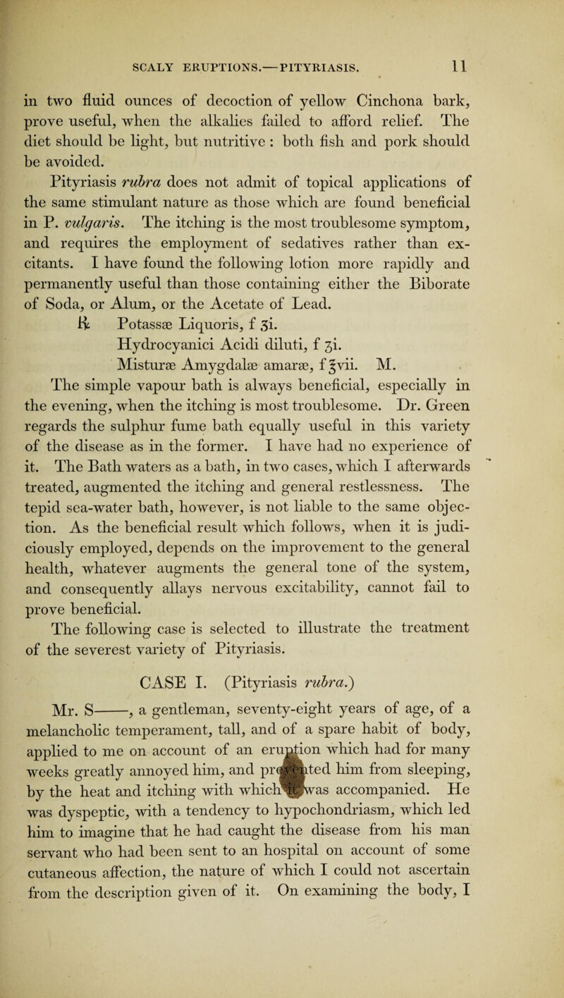 in two fluid ounces of decoction of yellow Cinchona bark, prove useful, when the alkalies failed to afford relief. The diet should be light, but nutritive : both fish and pork should be avoided. Pityriasis rubra does not admit of topical applications of the same stimulant nature as those which are found beneficial in P. vulgaris. The itching is the most troublesome symptom, and requires the employment of sedatives rather than ex¬ citants. I have found the following lotion more rapidly and permanently useful than those containing either the Biborate of Soda, or Alum, or the Acetate of Lead, ii Potassee Liquoris, f 3i. Hydrocyanici Acidi diluti, f ji. Misturse Amygdalae amarse, f §vii. M. The simple vapour bath is always beneficial, especially in the evening, when the itching is most troublesome. Dr. Green regards the sulphur fume bath equally useful in this variety of the disease as in the former. I have had no experience of it. The Bath waters as a bath, in two cases, which I afterwards treated, augmented the itching and general restlessness. The tepid sea-water bath, however, is not liable to the same objec¬ tion. As the beneficial result which follows, when it is judi¬ ciously employed, depends on the improvement to the general health, whatever augments the general tone of the system, and consequently allays nervous excitability, cannot fail to prove beneficial. The following case is selected to illustrate the treatment of the severest variety of Pityriasis. CASE I. (Pityriasis rubra.) Mr. g-.9 a gentleman, seventy-eight years of age, of a melancholic temperament, tall, and of a spare habit of body, applied to me on account of an eruption which had for many weeks greatly annoyed him, and prevented him from sleeping, by the heat and itching with whichm ’was accompanied. He was dyspeptic, with a tendency to hypochondriasm, which led him to imagine that he had caught the disease from his man servant who had been sent to an hospital on account of some cutaneous affection, the nature of which I could not ascertain from the description given of it. On examining the body, I