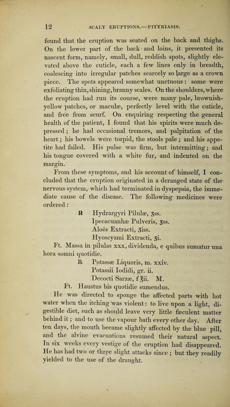 found, that the eruption was seated on the back and thighs. On the lower part of the back and loins, it presented its nascent form, namely, small, dull, reddish spots, slightly ele¬ vated above the cuticle, each a few lines only in breadth, coalescing into irregular patches scarcely so large as a crown piece. The spots appeared somewhat unctuous : some were exfoliating thin, shining, branny scales. On the shoulders, where the eruption had run its course, were many pale, brownish- yellow patches, or maculae, perfectly level with the cuticle, and free from scurf. On enquiring respecting the general health of the patient, I found that his spirits were much de¬ pressed ; he had occasional tremors, and palpitation of the heart; his bowels were torpid, the stools pale ; and his appe¬ tite had failed. His pulse was firm, hut intermitting; and his tongue covered with a white fur, and indented on the margin. From these symptoms, and his account of himself, I con¬ cluded that the eruption originated in a deranged state of the nervous system, which had terminated in dyspepsia, the imme¬ diate cause of the disease. The following medicines were ordered : R Hydrargyri Pilulse, 3ss. Ipecacuanha Pulveris, 3ss. Aloes Extracti, 3iss. Hyoscyami Extracti, 3L Ft. Massa in pilulas xxx, dividenda, e quibus sumatur una hora somni quotidie. R Potassse Liquoris, m. xxiv. Potassii Iodidi, gr. ii. Decocti Sarzse, f Jii. M. Ft. Haustus bis quotidie sumendus. He was directed to sponge the affected parts with hot water when the itching Vas violent: to live upon a light, di¬ gestible diet, such as should leave very little feeculent matter behind it; and to use the vapour bath every other day. After ten days, the mouth became slightly affected by the blue pill, and the alvine evacuations resumed their natural aspect. In six weeks every vestige of the eruption had disappeared. He has had two or three slight attacks since ; but they readily yielded to the use of the draught.