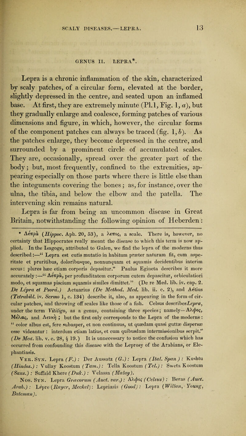 GENUS II. LEPRA*. Lepra is a chronic inflammation of the skin, characterized by scaly patches, of a circular form, elevated at the border, slightly depressed in the centre, and seated upon an inflamed base. At first, they are extremely minute (PL 1, Pig. 1, a), but they gradually enlarge and coalesce, forming patches of various dimensions and figure, in which, however, the circular forms of the component patches can always be traced (fig. 1, b). As the patches enlarge, they become depressed in the centre, and surrounded by a prominent circle of accumulated scales. They are, occasionally, spread over the greater part of the body; but, most frequently, confined to the extremities, ap¬ pearing especially on those parts where there is little else than the integuments covering the bones ; as, for instance, over the ulna, the tibia, and below the elbow and the patella. The intervening skin remains natural. Lepra is far from being an uncommon disease in Great Britain, notwithstanding the following opinion of Heberden: * Aenpa, (Ilippoc. Aph. 20, 53), a Actro$, a scale. There is, however, no certainty that Hippocrates really meant the disease to which this term is now ap¬ plied. In the Isagoge, attributed to Galen, we find the lepra of the moderns thus described:—“ Lepra est cutis mutatio in habitum preeter naturam fit, cum aspe- ritate et pruritihus, doloribusque, nonnunquam et squamis decidentibus interim secus: plures hsec etiam corporis depasitur.” Paulus Egineta describes it more accurately:—u Aenpa,, per profunditatem corporum cutem depascitur, orbiculatiori modo, et squamas piscium squamis similes dimittet.” (De re Med. lib. iv. cap. 2. De Lepra et Psora.) Actuarius (De Method. Med. lib. ii. c. 2), and A^tius (Tetrabibl. iv. Sermo 1, c. 134) describe it, also, as appearing in the form of cir¬ cular patches, and throwing off scales like those of a fish. Celsus describesi<?/?ra, under the term Vitiligo, as a genus, containing three species; namely—AX (pot;, MeXaq, and AevM] ; but the first only corresponds to the Lepra of the moderns : u color albus est, fere subasper, et non continuus, ut qusedam quasi guttee dispersee esse videantur : interdum etiam latius, et cum quibusdam intermissionibus serpit.” (De Med. lib. v. c. 28, § 19.) It is unnecessary to notice the confusion which has occurred from confounding this disease with the Leprosy of the Arabians, or Ele¬ phantiasis. Ver.Syn. Lepra (F.) : Der Aussatz (G.): Lepra (Ital. Span ) : Kushtu (Hindos.) : Vullay Koostum (Tam.): Telia Koostum (Tel.): Sv>eta Koostum (Sans.) : Suffaid Khere(Du/c.) : Velassa (Malay). Nos. Syn. Lepra Grcvcorum (Auct. var.): AXtyaq (Celsus) : Beras (Auct. Arab.): Lepre (Payer, Meckel): Lepriasis (Good): Lepra (WMan, Young, Bateman).