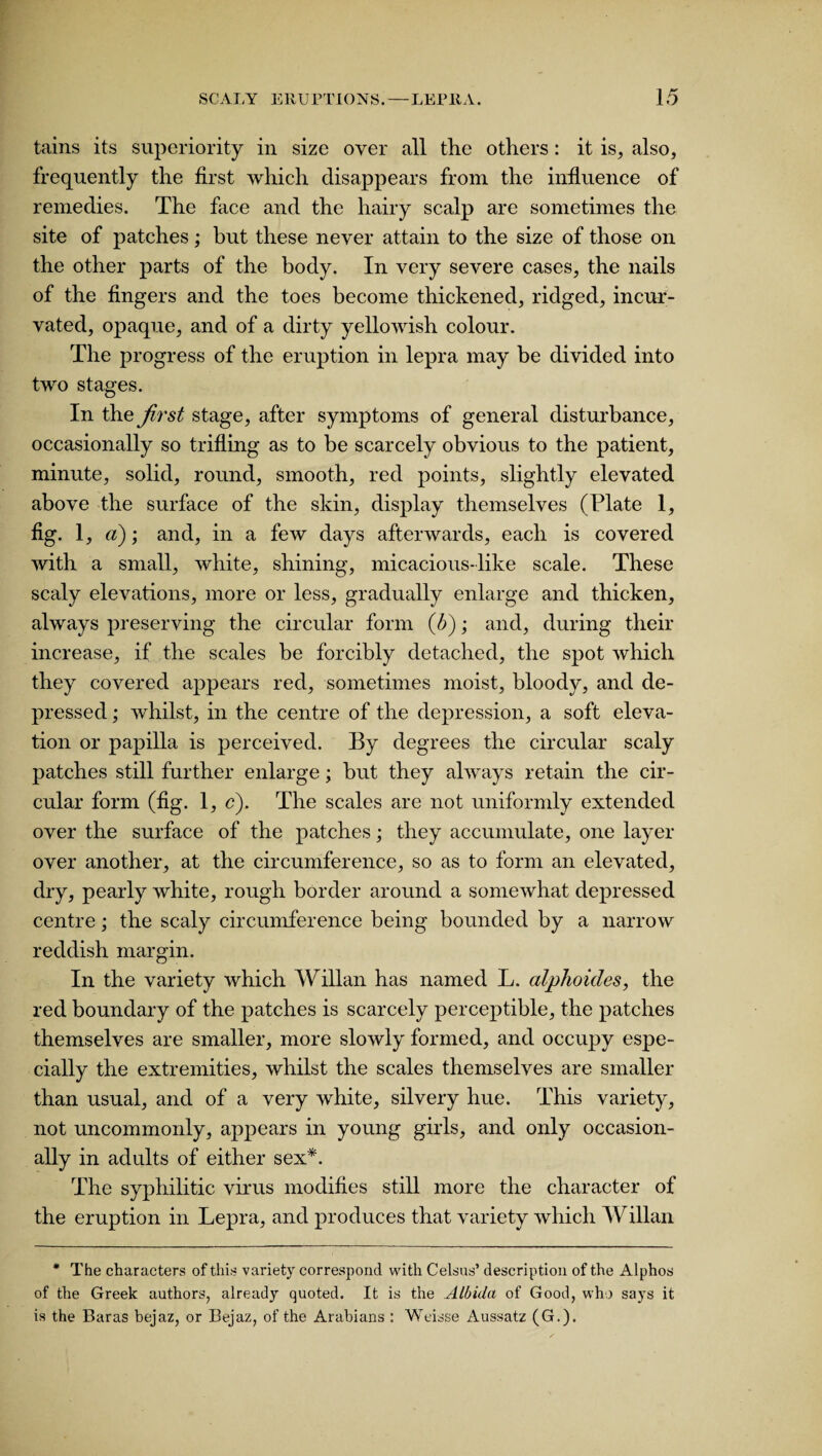 tains its superiority in size over all the others: it is, also, frequently the first which disappears from the influence of remedies. The face and the hairy scalp are sometimes the site of patches; but these never attain to the size of those on the other parts of the body. In very severe cases, the nails of the fingers and the toes become thickened, ridged, incur- vated, opaque, and of a dirty yellowish colour. The progress of the eruption in lepra may be divided into two stages. In the first stage, after symptoms of general disturbance, occasionally so trifling as to be scarcely obvious to the patient, minute, solid, round, smooth, red points, slightly elevated above the surface of the skin, display themselves (Plate 1, %• i. a); and, in a few days afterwards, each is covered with a small, white, shining, micacious-like scale. These scaly elevations, more or less, gradually enlarge and thicken, always preserving the circular form (b); and, during their increase, if the scales be forcibly detached, the spot which they covered appears red, sometimes moist, bloody, and de¬ pressed ; whilst, in the centre of the depression, a soft eleva¬ tion or papilla is perceived. By degrees the circular scaly patches still further enlarge; but they always retain the cir¬ cular form (fig. 1, c). The scales are not uniformly extended over the surface of the patches; they accumulate, one layer over another, at the circumference, so as to form an elevated, dry, pearly white, rough border around a somewhat depressed centre; the scaly circumference being bounded by a narrow reddish margin. In the variety which Willan has named L. alphoides, the red boundary of the patches is scarcely perceptible, the patches themselves are smaller, more slowly formed, and occupy espe¬ cially the extremities, whilst the scales themselves are smaller than usual, and of a very white, silvery hue. This variety, not uncommonly, appears in young girls, and only occasion¬ ally in adults of either sex*. The syphilitic virus modifies still more the character of the eruption in Lepra, and produces that variety which Willan * The characters of this variety correspond with Celsus’ description of the Alphos of the Greek authors, already quoted. It is the Albida of Good, who says it is the Baras bejaz, or Bejaz, of the Arabians : Weisse Aussatz (G.).