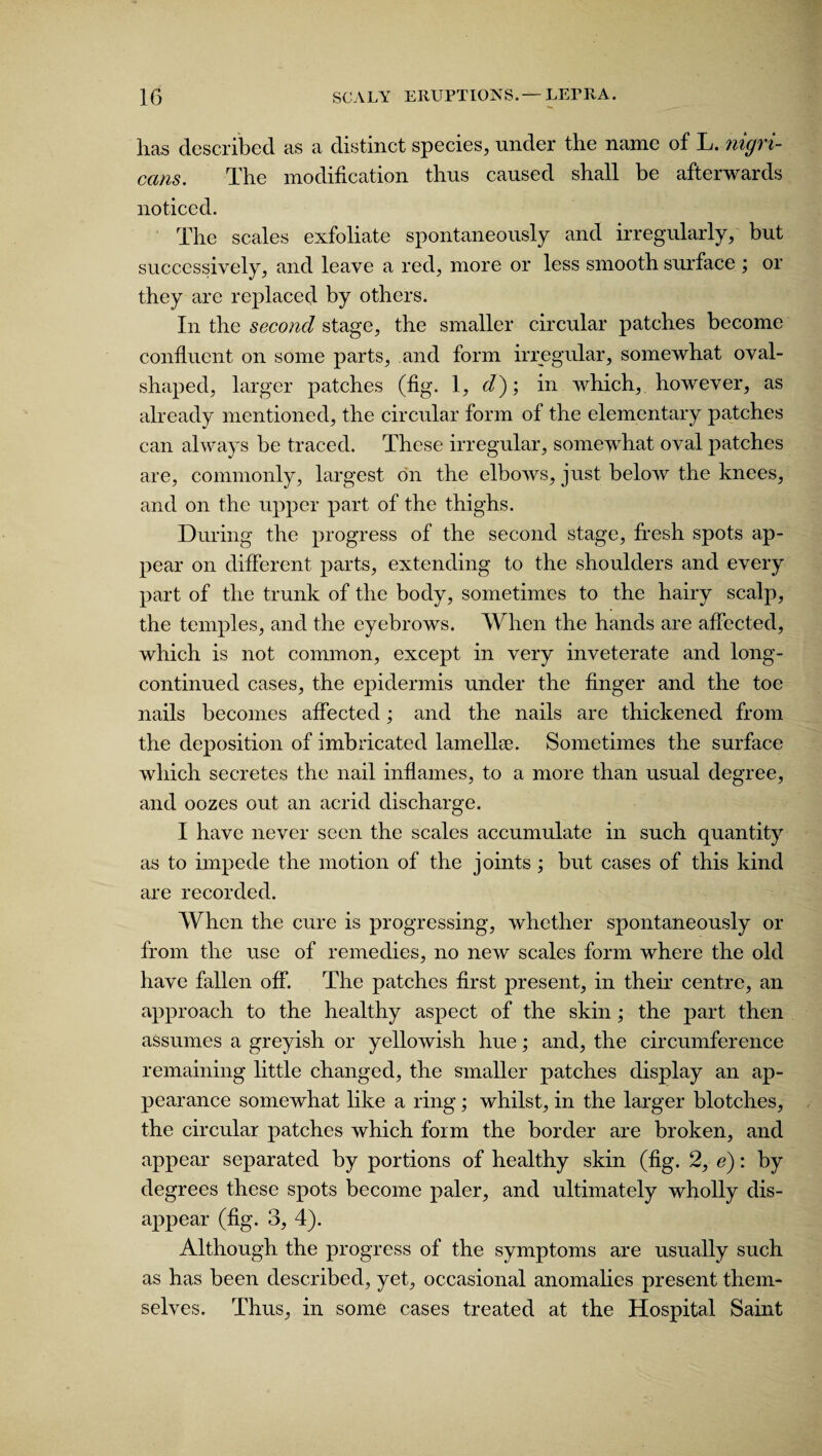 has described as a distinct species, under the name of L. nigri¬ cans. The modification thus caused shall be afterwards noticed. The scales exfoliate spontaneously and irregularly, but successively, and leave a red, more or less smooth surface ; or they are replaced by others. In the second stage, the smaller circular patches become confluent on some parts, and form irregular, somewhat oval¬ shaped, larger patches (fig. 1, d); in which, however, as already mentioned, the circular form of the elementary patches can always be traced. These irregular, somewhat oval patches are, commonly, largest on the elbows, just below the knees, and on the upper part of the thighs. During the progress of the second stage, fresh spots ap¬ pear on different parts, extending to the shoulders and every part of the trunk of the body, sometimes to the hairy scalp, the temples, and the eyebrows. When the hands are affected, which is not common, except in very inveterate and long- continued cases, the epidermis under the finger and the toe nails becomes affected; and the nails are thickened from the deposition of imbricated lamella?. Sometimes the surface which secretes the nail inflames, to a more than usual degree, and oozes out an acrid discharge. I have never seen the scales accumulate in such quantity as to impede the motion of the joints ; but cases of this kind are recorded. When the cure is progressing, whether spontaneously or from the use of remedies, no new scales form where the old have fallen off. The patches first present, in their centre, an approach to the healthy aspect of the skin; the part then assumes a greyish or yellowish hue; and, the circumference remaining little changed, the smaller patches display an ap¬ pearance somewhat like a ring; whilst, in the larger blotches, the circular patches which form the border are broken, and appear separated by portions of healthy skin (fig. 2, e): by degrees these spots become paler, and ultimately wholly dis¬ appear (fig. 3, 4). Although the progress of the symptoms are usually such as has been described, yet, occasional anomalies present them¬ selves. Thus, in some cases treated at the Hospital Saint