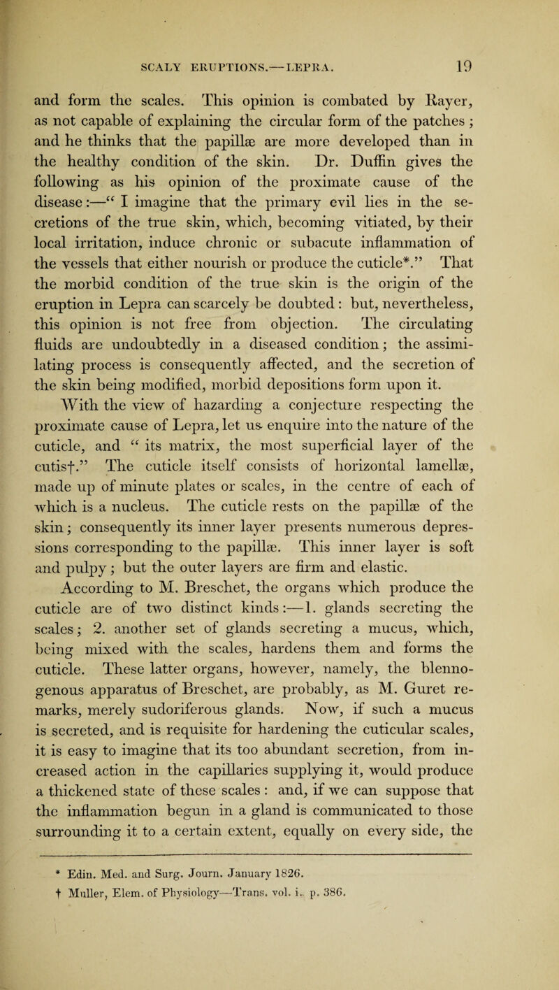 and form the scales. This opinion is combated by flayer., as not capable of explaining the circular form of the patches ; and he thinks that the papillae are more developed than in the healthy condition of the skin. Dr. Dufhn gives the following as his opinion of the proximate cause of the disease:—“ I imagine that the primary evil lies in the se¬ cretions of the true skin, which, becoming vitiated, by their local irritation, induce chronic or subacute inflammation of the vessels that either nourish or produce the cuticle*.” That the morbid condition of the true skin is the origin of the eruption in Lepra can scarcely be doubted : but, nevertheless, this opinion is not free from objection. The circulating fluids are undoubtedly in a diseased condition; the assimi¬ lating process is consequently affected, and the secretion of the skin being modified, morbid depositions form upon it. With the view of hazarding a conjecture respecting the proximate cause of Lepra, let us enquire into the nature of the cuticle, and “ its matrix, the most superficial layer of the cutisf.” The cuticle itself consists of horizontal lamellas, made up of minute plates or scales, in the centre of each of which is a nucleus. The cuticle rests on the papillae of the skin; consequently its inner layer presents numerous depres¬ sions corresponding to the papillae. This inner layer is soft and pulpy; but the outer layers are firm and elastic. According to M. Breschet, the organs which produce the cuticle are of two distinct kinds:—1. glands secreting the scales; 2. another set of glands secreting a mucus, which, being mixed with the scales, hardens them and forms the O J cuticle. These latter organs, however, namely, the blenno- genous apparatus of Breschet, are probably, as M. Guret re¬ marks, merely sudoriferous glands. Now, if such a mucus is secreted, and is requisite for hardening the cuticular scales, it is easy to imagine that its too abundant secretion, from in¬ creased action in the capillaries supplying it, would produce a thickened state of these scales : and, if we can suppose that the inflammation begun in a gland is communicated to those surrounding it to a certain extent, equally on every side, the * Edin. Med. and Surg. Journ. January 1826. t Muller, Elem. of Physiology—Trans, vol. i.. p. 386.