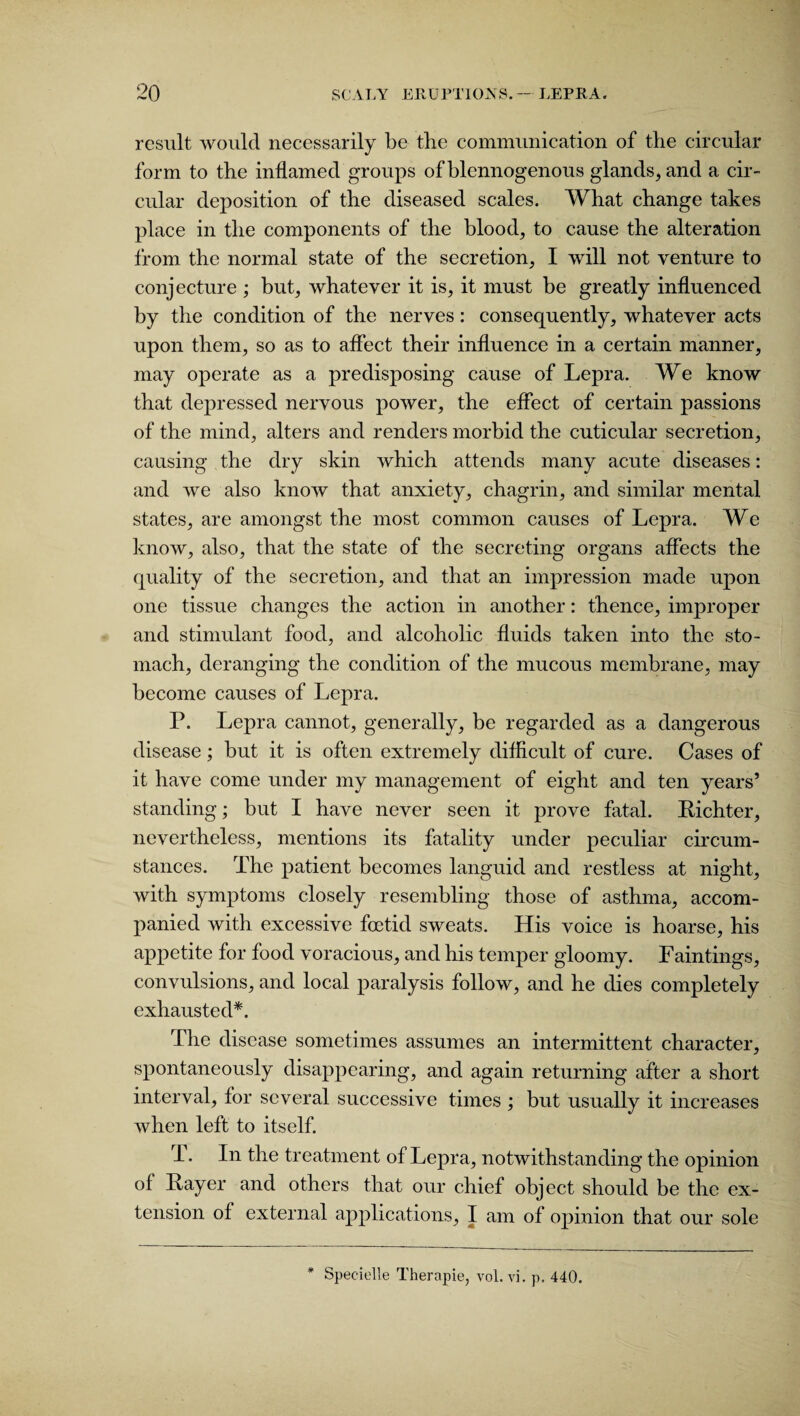 result would necessarily be the communication of the circular form to the inflamed groups of blennogenous glands, and a cir¬ cular deposition of the diseased scales. What change takes place in the components of the blood, to cause the alteration from the normal state of the secretion, I will not venture to conjecture ; but, whatever it is, it must be greatly influenced by the condition of the nerves: consequently, whatever acts upon them, so as to affect their influence in a certain manner, may operate as a predisposing cause of Lepra. We know that depressed nervous power, the effect of certain passions of the mind, alters and renders morbid the cuticular secretion, causing the dry skin which attends many acute diseases: and Ave also know that anxiety, chagrin, and similar mental states, are amongst the most common causes of Lepra. We know, also, that the state of the secreting organs affects the quality of the secretion, and that an impression made upon one tissue changes the action in another: thence, improper and stimulant food, and alcoholic fluids taken into the sto¬ mach, deranging the condition of the mucous membrane, may become causes of Lepra. P. Lepra cannot, generally, be regarded as a dangerous disease; but it is often extremely difficult of cure. Cases of it have come under my management of eight and ten years’ standing; but I have never seen it prove fatal. Richter, nevertheless, mentions its fatality under peculiar circum¬ stances. The patient becomes languid and restless at night, with symptoms closely resembling those of asthma, accom¬ panied with excessive foetid SAveats. His voice is hoarse, his appetite for food voracious, and his temper gloomy. Faintings, convulsions, and local paralysis folloAV, and he dies completely exhausted*. The disease sometimes assumes an intermittent character, spontaneously disappearing, and again returning after a short interval, for several successive times ; but usually it increases Avhen left to itself. T. In the treatment of Lepra, notwithstanding the opinion of Rayer and others that our chief object should be the ex¬ tension of external applications, I am of opinion that our sole * Specielle Therapie, vol. vi. p, 440.