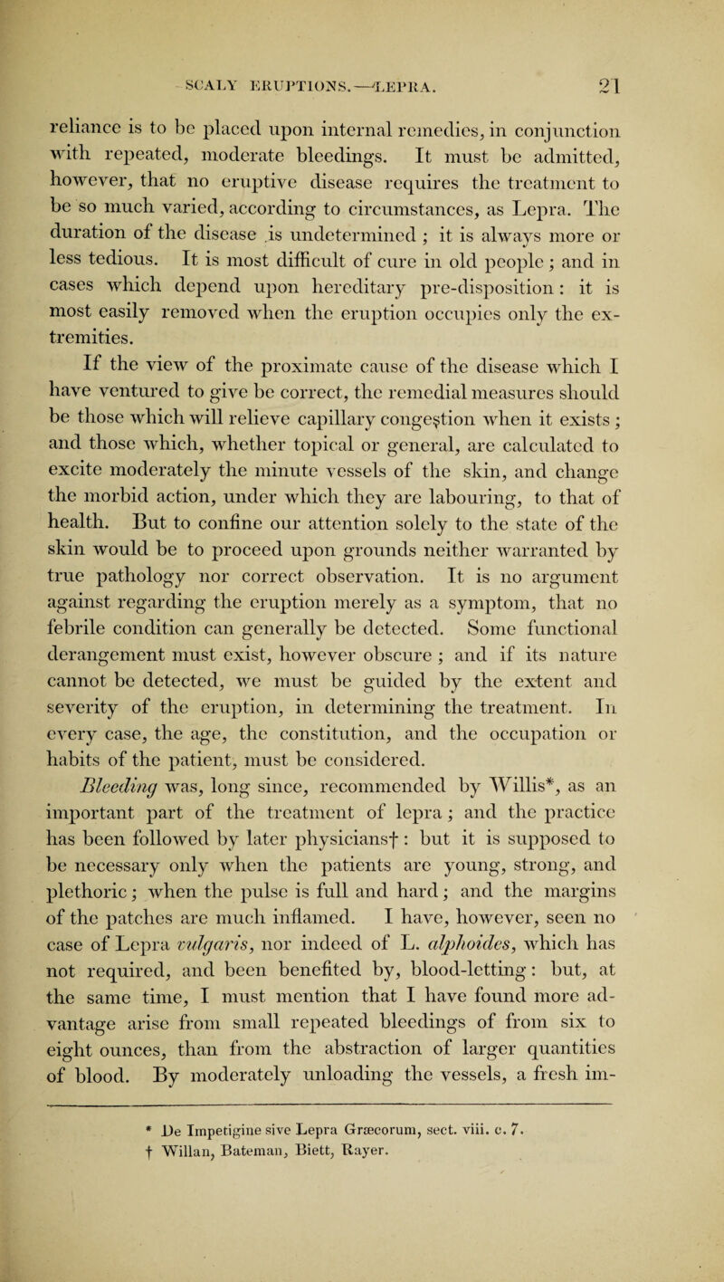 reliance is to be placed upon internal remedies, in conjunction with repeated, moderate bleedings. It must be admitted, however, that no eruptive disease requires the treatment to be so much varied, according to circumstances, as Lepra. The duration of the disease is undetermined ; it is always more or less tedious. It is most difficult of cure in old people; and in cases which depend upon hereditary pre-disposition: it is most easily removed when the eruption occupies only the ex¬ tremities. If the view of the proximate cause of the disease which I have ventured to give be correct, the remedial measures should be those which will relieve capillary congestion when it exists ; and those which, whether topical or general, are calculated to excite moderately the minute vessels of the skin, and change the morbid action, under which they are labouring, to that of health. But to confine our attention solely to the state of the skin would be to proceed upon grounds neither warranted by true pathology nor correct observation. It is no argument against regarding the eruption merely as a symptom, that no febrile condition can generally be detected. Some functional derangement must exist, however obscure ; and if its nature cannot be detected, we must be guided by the extent and severity of the eruption, in determining the treatment. In every case, the age, the constitution, and the occupation or habits of the patient, must be considered. Bleeding was, long since, recommended by Willis*, as an important part of the treatment of lepra ; and the practice has been followed by later physiciansf: but it is supposed to be necessary only when the patients are young, strong, and plethoric; when the pulse is full and hard; and the margins of the patches are much inflamed. I have, however, seen no case of Lepra vulgaris, nor indeed of L. alphoides, which has not required, and been benefited by, blood-letting: but, at the same time, I must mention that I have found more ad¬ vantage arise from small repeated bleedings of from six to eight ounces, than from the abstraction of larger quantities of blood. By moderately unloading the vessels, a fresh im- * lie Impetigine sive Lepra Grsecorum, sect. viii. e. 7. f Willan, Bateman,, Biett, Bayer.