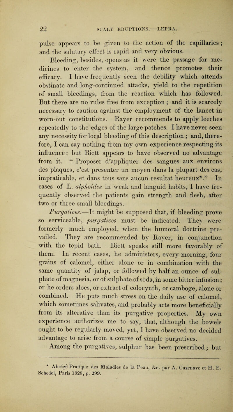 pulse appears to be given to tile action of the capillaries ; and the salutary effect is rapid and very obvious. Bleeding, besides, opens as it were the passage for me¬ dicines to enter the system, and thence promotes their efficacy. I have frequently seen the debility which attends obstinate and long-continued attacks, yield to the repetition of small bleedings, from the reaction which has followed. But there are no rules free from exception; and it is scarcely necessary to caution against the employment of the lancet in worn-out constitutions. Bayer recommends to apply leeches repeatedly to the edges of the large patches. I have never seen any necessity for local bleeding of this description; and, there¬ fore, I can say nothing from my own experience respecting its influence: but Biett appears to have observed no advantage from it. “ Proposer d’appliquer des sangues aux environs des plaques, c’est presenter un moyen dans la plupart des cas, impraticable, et dans tons sans aucun resultat heureux*.” In cases of L. alphoides in weak and languid habits, I have fre¬ quently observed the patients gain strength and flesh, after two or three small bleedings. Purgatives.—It might be supposed that, if bleeding prove so serviceable, purgatives must be indicated. They were formerly much employed, when the humoral doctrine pre¬ vailed. They are recommended by Bayer, in conjunction with the tepid bath. Biett speaks still more favorably of them. In recent cases, he administers, every morning, four grains of calomel, either alone or in combination with the same quantity of jalap, or followed by half an ounce of sul¬ phate of magnesia, or of sulphate of soda, in some bitter infusion; or he orders aloes, or extract of colocynth, or camboge, alone or combined. He puts much stress on the daily use of calomel, which sometimes salivates, and probably acts more beneficially from its alterative than its purgative properties. My own experience authorizes me to say, that, although the bowels ought to be regularly moved, yet, I have observed no decided advantage to arise from a course of simple purgatives. Among the purgatives, sulphur has been prescribed; but * Abrege Pratique des Maladies de la Peau, &c. par A. Cazenave et H. E. Schedel, Paris 1828, p. 299.