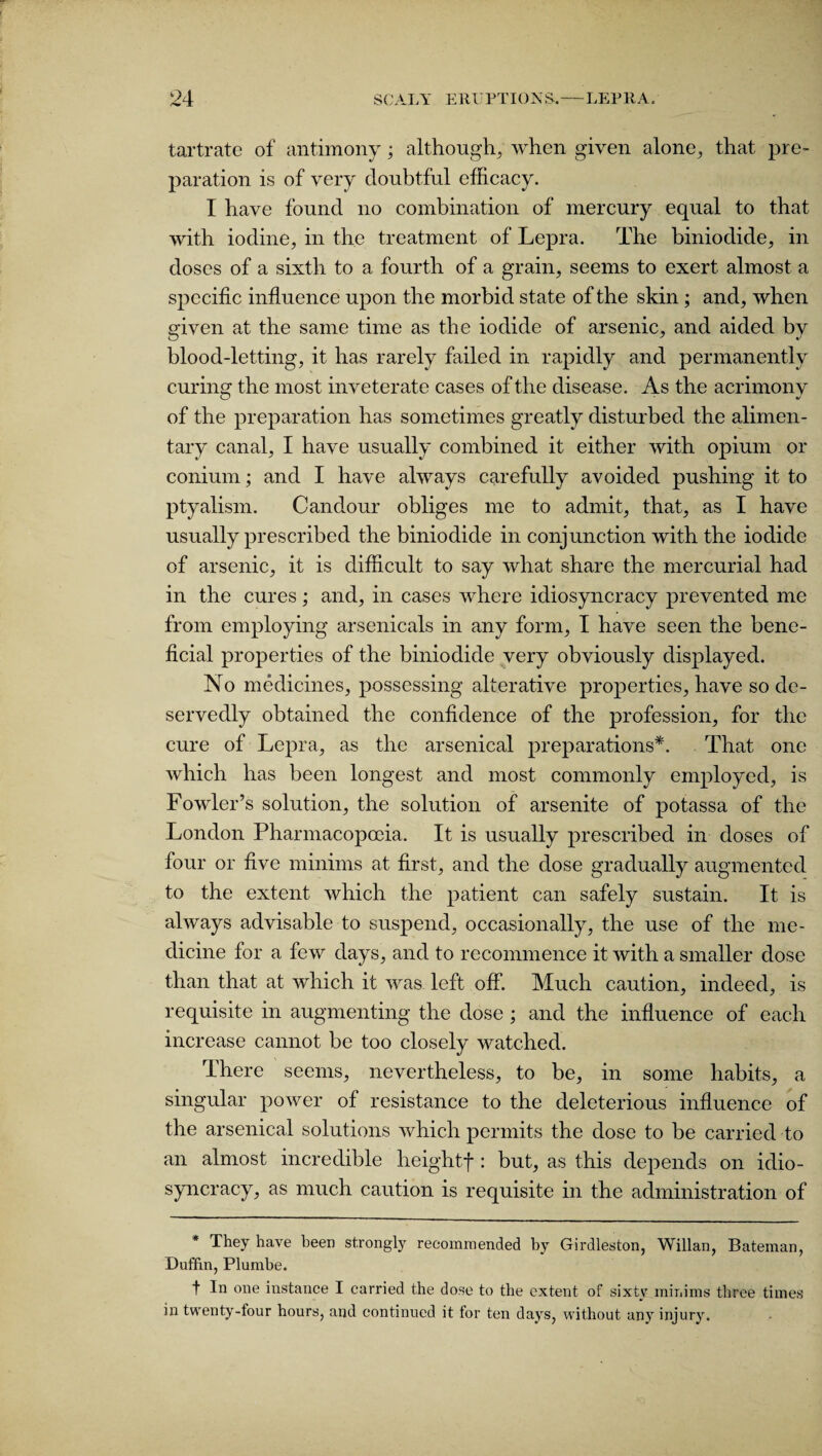 tartrate of antimony; although, when given alone, that pre¬ paration is of very doubtful efficacy. I have found no combination of mercury equal to that with iodine, in the treatment of Lepra. The biniodide, in doses of a sixth to a fourth of a grain, seems to exert almost a specific influence upon the morbid state of the skin; and, when given at the same time as the iodide of arsenic, and aided by blood-letting, it has rarely failed in rapidly and permanently curing the most inveterate cases of the disease. As the acrimony of the preparation has sometimes greatly disturbed the alimen¬ tary canal, I have usually combined it either with opium or conium; and I have always carefully avoided pushing it to ptyalism. Candour obliges me to admit, that, as I have usually prescribed the biniodide in conjunction with the iodide of arsenic, it is difficult to say what share the mercurial had in the cures; and, in cases where idiosyncracy prevented me from employing arsenicals in any form, I have seen the bene¬ ficial properties of the biniodide very obviously displayed. No medicines, possessing alterative properties, have so de¬ servedly obtained the confidence of the profession, for the cure of Lepra, as the arsenical preparations*. That one which has been longest and most commonly employed, is Fowler’s solution, the solution of arsenite of potassa of the London Pharmacopoeia. It is usually prescribed in doses of four or five minims at first, and the dose gradually augmented to the extent which the patient can safely sustain. It is always advisable to suspend, occasionally, the use of the me¬ dicine for a few days, and to recommence it with a smaller dose than that at which it was left off. Much caution, indeed, is requisite in augmenting the dose ; and the influence of each increase cannot be too closely watched. There seems, nevertheless, to be, in some habits, a singular power of resistance to the deleterious influence of the arsenical solutions which permits the dose to be carried to an almost incredible heightf: but, as this depends on idio¬ syncracy, as much caution is requisite in the administration of * They have been strongly recommended by Girdleston, Willan, Bateman, Duffin, Plumbe. t In one instance I carried the dose to the extent of sixty minims three times in twenty-four hours, and continued it for ten days, without any injury.