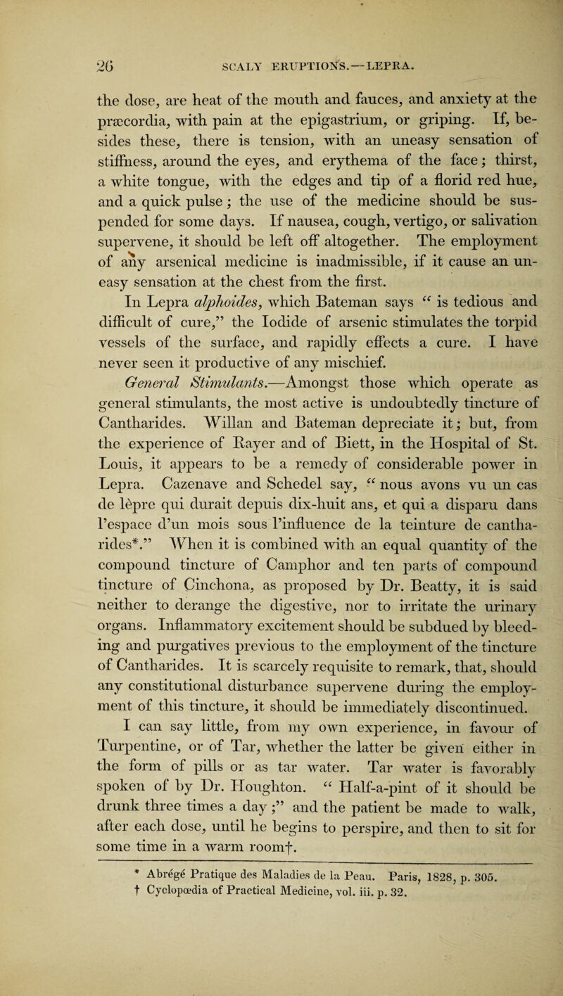 the dose, are heat of the mouth and fauces, and anxiety at the prsecordia, with pain at the epigastrium, or griping. If, be¬ sides these, there is tension, with an uneasy sensation of stiffness, around the eyes, and erythema of the face; thirst, a white tongue, with the edges and tip of a florid red hue, and a quick pulse; the use of the medicine should be sus¬ pended for some days. If nausea, cough, vertigo, or salivation supervene, it should be left off altogether. The employment of any arsenical medicine is inadmissible, if it cause an un¬ easy sensation at the chest from the first. In Lepra alphoides, which Bateman says “ is tedious and difficult of cure,” the Iodide of arsenic stimulates the torpid vessels of the surface, and rapidly effects a cure. I have never seen it productive of any mischief. General Stimulants.—Amongst those which operate as general stimulants, the most active is undoubtedly tincture of Cantharides. Willan and Bateman depreciate it; but, from the experience of Bayer and of Biett, in the Hospital of St. Louis, it appears to be a remedy of considerable power in Lepra. Cazenave and Schedel say, “ nous avons vu un cas tie lepre qui durait depuis dix-huit ans, et qui a disparu dans l’espace d’un mois sous I’influence de la teinture de cantha¬ rides*.” When it is combined with an equal quantity of the compound tincture of Camphor and ten parts of compound tincture of Cinchona, as proposed by Dr. Beatty, it is said neither to derange the digestive, nor to irritate the urinary organs. Inflammatory excitement should be subdued by bleed¬ ing and purgatives previous to the employment of the tincture of Cantharides. It is scarcely requisite to remark, that, should any constitutional disturbance supervene during the employ¬ ment of this tincture, it should be immediately discontinued. I can say little, from my own experience, in favour of Turpentine, or of Tar, whether the latter be given either in the form of pills or as tar water. Tar water is favorably spoken of by Dr. Houghton. “ Half-a-pint of it should be drunk three times a day;” and the patient be made to walk, after each dose, until he begins to perspire, and then to sit for some time in a warm roomf. * Abrege Pratique des Maladies de la Peau. Paris, 1828, p. 305. t Cyclopaedia of Practical Medicine, vol. iii. p. 32.