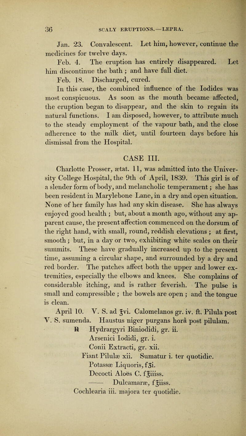 Jan. 23. Convalescent. Let him, however, continue the medicines for twelve days. Feb. 4. The eruption has entirely disappeared. Let him discontinue the bath ; and have full diet. Feb. 18. Discharged, cured. In this case, the combined influence of the Iodides was most conspicuous. As soon as the mouth became affected, the eruption began to disappear, and the skin to regain its natural functions. I am disposed, however, to attribute much to the steady employment of the vapour bath, and the close adherence to the milk diet, until fourteen days before his dismissal from the Hospital. CASE III. Charlotte Prosser, a)tat. 11, was admitted into the Univer¬ sity College Hospital, the 9th of April, 1839. This girl is of a slender form of body, and melancholic temperament; she has been resident in Marylebone Lane, in a dry and open situation. None of her family has had any skin disease. She has always enjoyed good health ; but, about a month ago, without any ap¬ parent cause, the present affection commenced on the dorsum of the right hand, with small, round, reddish elevations ; at first, smooth; but, in a day or two, exhibiting white scales on their summits. These have gradually increased up to the present time, assuming a circular shape, and surrounded by a dry and red border. The patches affect both the upper and lower ex¬ tremities, especially the elbows and knees. She complains of considerable itching, and is rather feverish. The pulse is small and compressible ; the bowels are open ; and the tongue is clean. April 10. V. S. ad Jvi. Calomelanos gr. iv. ft. Pilula post V. S. sumenda. Haustus niger purgans hora post pilulam. R Hydrargyri Biniodidi, gr. ii. Arsenici Iodidi, gr. i. Conii Extracti, gr. xii. Fiant Pilula) xii. Sumatur i. ter quotidie. Potassae Liquoris, f 3i. Decocti Aloes C. f^iiiss. - Dulcamarse, f^iiss. Cochlearia iii. majora ter quotidie.