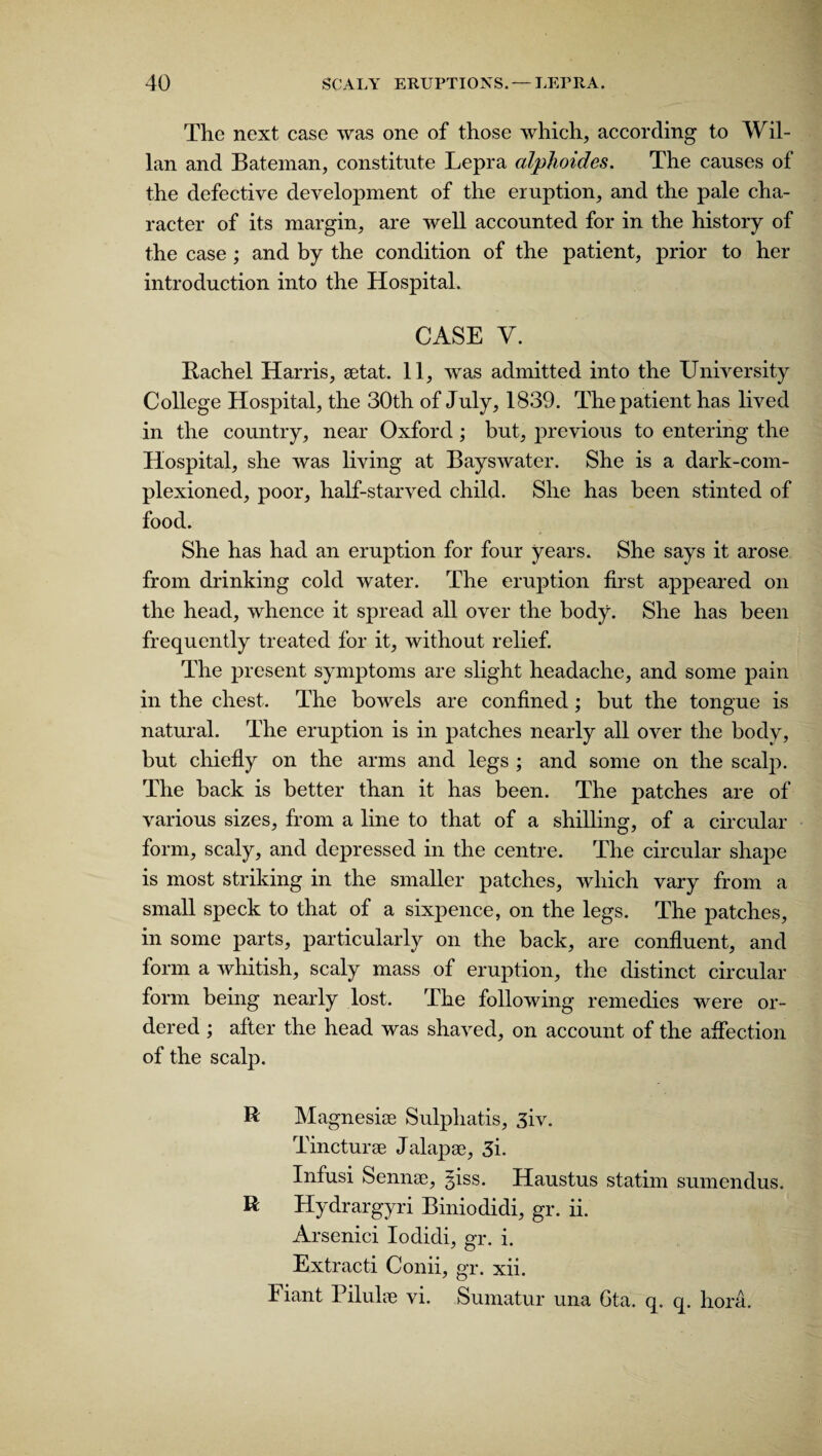 The next case was one of those which, according to Wil- lan and Bateman, constitute Lepra alphoides. The causes of the defective development of the eruption, and the pale cha¬ racter of its margin, are well accounted for in the history of the case ; and by the condition of the patient, prior to her introduction into the Hospital. CASE V. Rachel Harris, aetat. 11, was admitted into the University College Hospital, the 30th of July, 1839. The patient has lived in the country, near Oxford; but, previous to entering the Hospital, she was living at Bayswater. She is a dark-com¬ plexioned, poor, half-starved child. She has been stinted of food. She has had an eruption for four years. She says it arose from drinking cold water. The eruption first appeared on the head, whence it spread all over the body. She has been frequently treated for it, without relief. The present symptoms are slight headache, and some pain in the chest. The bowels are confined ; but the tongue is natural. The eruption is in patches nearly all over the body, but chiefly on the arms and legs ; and some on the scalp. The hack is better than it has been. The patches are of various sizes, from a line to that of a shilling, of a circular form, scaly, and depressed in the centre. The circular shape is most striking in the smaller patches, which vary from a small speck to that of a sixpence, on the legs. The patches, in some parts, particularly on the back, are confluent, and form a whitish, scaly mass of eruption, the distinct circular form being nearly lost. The following remedies were or¬ dered ; after the head was shaved, on account of the affection of the scalp. R Magnesite Sulphatis, 3iv. Tincturae Jalapae, 3i. Infusi Semite, giss. Haustus statim sumendus. R Hydrargyri Biniodidi, gr. ii. Arsenici Iodidi, gr. i. Extract! Conii, gr. xii. Fiant Pilulte vi. Sumatur una Gta. q. q. hora.