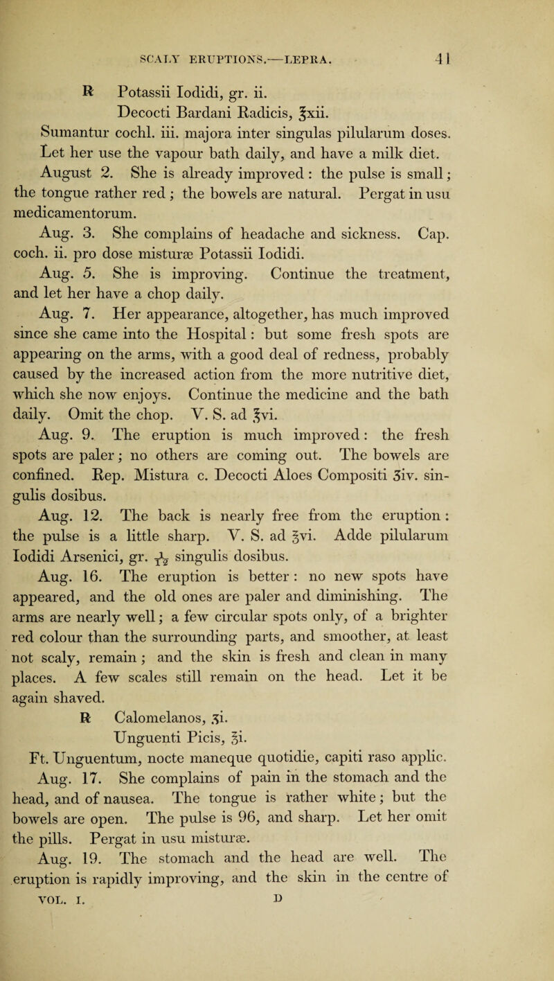 R Potassii Iodidi, gr. ii. Decocti Bardani Radicis, Jxii. Sumantur cochl. iii. majora inter singulas pilularum doses. Let her use the vapour bath daily, and have a milk diet. August 2. She is already improved : the pulse is small; the tongue rather red ; the bowels are natural. Pergat in usu medicamentorum. Aug. 3. She complains of headache and sickness. Cap. coch. ii. pro dose misturse Potassii Iodidi. Aug. 5. She is improving. Continue the treatment, and let her have a chop daily. Aug. 7. Her appearance, altogether, has much improved since she came into the Hospital: but some fresh spots are appearing on the arms, with a good deal of redness, probably caused by the increased action from the more nutritive diet, which she now enjoys. Continue the medicine and the bath daily. Omit the chop. V. S. ad ^vi. Aug. 9. The eruption is much improved: the fresh spots are paler; no others are coming out. The bowels are confined. Pep. Mistura c. Decocti Aloes Compositi 3iv. sin¬ gulis dosibus. Aug. 12. The back is nearly free from the eruption: the pulse is a little sharp. V. S. ad §vi. Adde pilularum Iodidi Arsenici, gr. Tu singulis dosibus. Aug. 16. The eruption is better : no new spots have appeared, and the old ones are paler and diminishing. The arms are nearly well; a few circular spots only, of a brighter red colour than the surrounding parts, and smoother, at least not scaly, remain ; and the skin is fresh and clean in many places. A few scales still remain on the head. Let it be again shaved. R Calomelanos, si. Unguenti Picis, §i. Ft. TJnguentum, nocte maneque quotidie, capiti raso applic. Aug. 17. She complains of pain in the stomach and the head, and of nausea. The tongue is rather white; but the bowels are open. The pulse is 96, and sharp. Let her omit the pills. Pergat in usu misturae. Aug. 19. The stomach and the head are well. The eruption is rapidly improving, and the skin in the centre of VOL. i. u