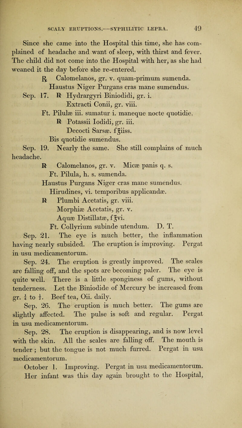 Since she came into the Hospital this time, she has com¬ plained of headache and want of sleep, with thirst and fever. The child did not come into the Hospital with her, as she had weaned it the day before she re-entered. Calomelanos, gr. v. quam-primum snmenda. Hanstns Niger Pnrgans eras mane snmendus. Sep. 17. R Hydrargyri Biniodidi, gr. i. Extracti Conii, gr. viii. Ft. Pilulee iii. sumatur i. maneque nocte quotidie. R Potassii Iodidi, gr. iii. Decocti Sarsse. f^iiss. Bis quotidie sumendus. Sep. 19. Nearly the same. She still complains of much headache. R Calomelanos, gr. v. Micse panis q. s. Ft. Pilula, h. s. sumenda. Haustus Purgans Niger eras mane sumendus. Hirudines, vi. temporibus applicandse. R Plumbi Acetatis, gr. viii. Morphiae Acetatis, gr. v. Aquae Distillatae, f Jvi. Ft. Collyrium subinde utendum. D. T. Sep. 21. The eye is much better, the inflammation having nearly subsided. The eruption is improving. Pergat in usu medicamentorum. Sep. 24. The eruption is greatly improved. The scales are falling off, and the spots are becoming paler. The eye is quite well. There is a little sponginess of gums, without tenderness. Let the Biniodide of Mercury be increased from gr. i to t. Beef tea, Oii. daily. Sep. 26. The eruption is much better. The gums are slightly affected. The pulse is soft and regular. Pergat in usu medicamentorum. Sep. 28. The eruption is disappearing, and is now level with the skin. All the scales are falling off. The mouth is tender ; but the tongue is not much furred. Pergat in usu medicamentorum. October 1. Improving. Pergat in usu medicamentorum. Her infant was this day again brought to the Hospital,