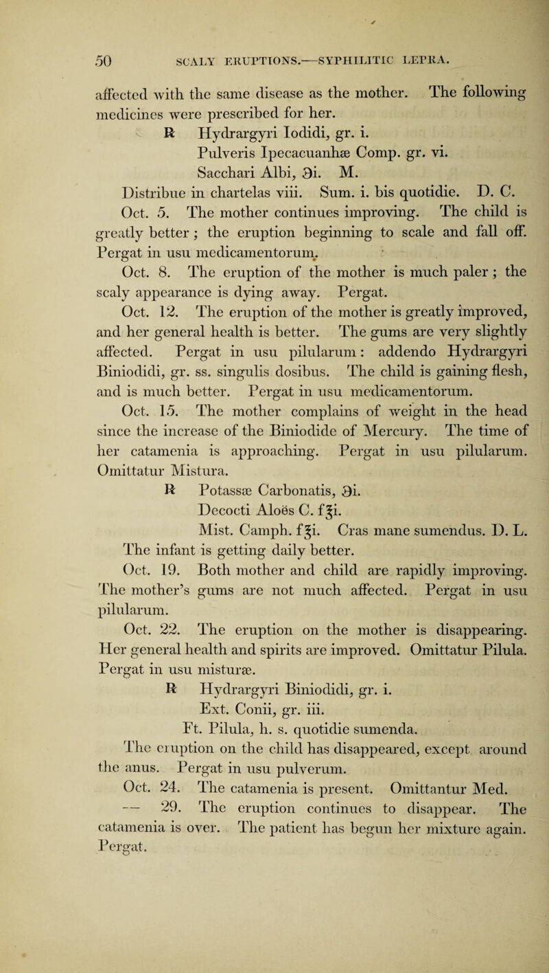 affected with the same disease as the mother. The following medicines were prescribed for her. R Hydrargyri lodidi, gr. i. Pulveris Ipecacuanhse Comp. gr. vi. Sacchari Albi, 3i. M. Histribue in chartelas viii. Snm. i. bis quotidie. D. C. Oct. 5. The mother continues improving. The child is greatly better ; the eruption beginning to scale and fall off. Pergat in usu medicamentorum. ’ Oct. 8. The eruption of the mother is much paler; the scaly appearance is dying away. Pergat. Oct. 12. The eruption of the mother is greatly improved, and her general health is better. The gums are very slightly affected. Pergat in usu pilularum: addendo Hydrargyri Biniodidi, gr. ss. singulis dosibus. The child is gaining flesh, and is much better. Pergat in usu medicamentorum. Oct. 15. The mother complains of weight in the head since the increase of the Biniodide of Mercury. The time of her catamenia is approaching. Pergat in usu pilularum. Omittatur Mistura. R Potassse Carbonatis, 3i. Decocti Aloes C. fji. Mist. Camph. f Ji. Cras mane sumendus. D. L. The infant is getting daily better. Oct. 19. Both mother and child are rapidly improving. The mother’s gums are not much affected. Pergat in usu pilularum. Oct. 22. The eruption on the mother is disappearing. Her general health and spirits are improved. Omittatur Pilula. Pergat in usu misturee. R Hydrargyri Biniodidi, gr. i. Ext. Conii, gr. iii. Ft. Pilula, h. s. quotidie sumenda. The eruption on the child has disappeared, except around the anus. Pergat in usu pulverum. Oct. 24. The catamenia is present. Omittantur Med. 29. The eruption continues to disappear. The catamenia is over. The patient has begun her mixture again. Pergat.