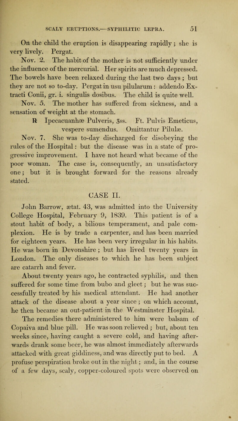 On the child the eruption is disappearing rapidly; she is very lively. Pergat. Nov. 2. The habit of the mother is not sufficiently under the influence of the mercurial. Her spirits are much depressed. The bowels have been relaxed during the last two days ; but they are not so to-day. Pergat in usu pilularum : addendo Ex- tracti Conii, gr. i. singulis dosibus. The child is quite well. Nov. 5. The mother has suffered from sickness, and a sensation of weight at the stomach. R Ipecacuanha Pulveris, 3ss. Ft. Pulvis Emeticus, vespere sumendus. Omittantur Pilulse. Nov. 7. She was to-day discharged for disobeying the rules of the Hospital: but the disease was in a state of pro¬ gressive improvement. I have not heard what became of the poor woman. The case is, consequently, an unsatisfactory one; but it is brought forward for the reasons already stated. CASE II. John Barrow, setat. 43, was admitted into the University College Hospital, February 9, 1839. This patient is of a stout habit of body, a bilious temperament, and pale com¬ plexion. He is by trade a carpenter, and has been married for eighteen years. He has been very irregular in his habits. He was born in Devonshire ; but has lived twenty years in London. The only diseases to which he has been subject are catarrh and fever. About twenty years ago, he contracted syphilis, and then suffered for some time from bubo and gleet; but he was suc¬ cessfully treated by his medical attendant. He had another attack of the disease about a year since ; on which account, he then became an out-patient in the Westminster Hospital. The remedies there administered to him were balsam of Copaiva and blue pill. He was soon relieved ; but, about ten weeks since, having caught a severe cold, and having after¬ wards drank some beer, he was almost immediately afterwards attacked with great giddiness, and was directly put to bed. A profuse perspiration broke out in the night; and, in the course of a few days, scaly, copper-coloured spots were observed on