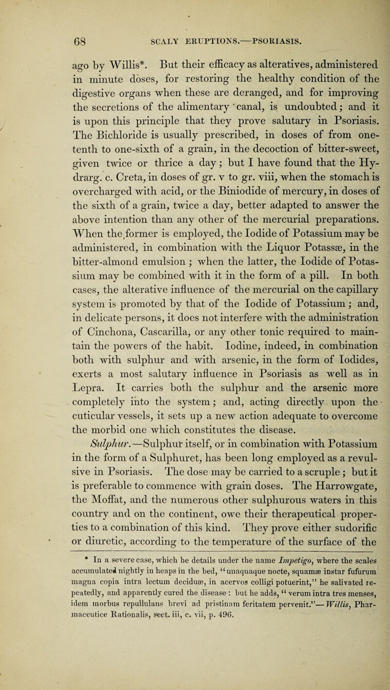 ago by Willis*. But their efficacy as alteratives, administered in minute doses, for restoring the healthy condition of the digestive organs when these are deranged, and for improving the secretions of the alimentary ' canal, is undoubted; and it is upon this principle that they prove salutary in Psoriasis. The Bichloride is usually prescribed, in doses of from one- tenth to one-sixth of a grain, in the decoction of bitter-sweet, given twice or thrice a day; but I have found that the Hy- drarg. c. Creta, in doses of gr. v to gr. viii, when the stomach is overcharged with acid, or the Biniodide of mercury, in doses of the sixth of a grain, twice a day, better adapted to answer the above intention than any other of the mercurial preparations. When the former is employed, the Iodide of Potassium may be administered, in combination with the Liquor Potassse, in the bitter-almond emulsion ; when the latter, the Iodide of Potas¬ sium may be combined with it in the form of a pill. In both cases, the alterative influence of the mercurial on the capillary system is promoted by that of the Iodide of Potassium; and, in delicate persons, it does not interfere with the administration of Cinchona, Cascarilla, or any other tonic required to main¬ tain the powers of the habit. Iodine, indeed, in combination both with sulphur and with arsenic, in the form of Iodides, exerts a most salutary influence in Psoriasis as well as in Lepra. It carries both the sulphur and the arsenic more completely into the system; and, acting directly upon the - cuticular vessels, it sets up a new action adequate to overcome the morbid one which constitutes the disease. Sulphur.—Sulphur itself, or in combination with Potassium in the form of a Sulphuret, has been long employed as a revul¬ sive in Psoriasis. The dose may be carried to a scruple; but it is preferable to commence with grain doses. The Harrowgate, the Moffat, and the numerous other sulphurous waters in this country and on the continent, owe their therapeutical proper¬ ties to a combination of this kind. They prove either sudorific or diuretic, according to the temperature of the surface of the * In a severe case, which he details under the name Impetigo, where the scales accumulated nightly in heaps in the bed, “unaquaque nocte, squamae instar fufurum magna copia intra lectum deciduae, in acervos colligi potuerint,” he salivated re¬ peatedly, and apparently cured the disease : but he adds, “ verum intra tres menses, idem morbus repullulans brevi ad pristinam feritatem pervenit.”— Willis, Phar- maceutice Rationalis, sect, iii, c. vii, p. 496.