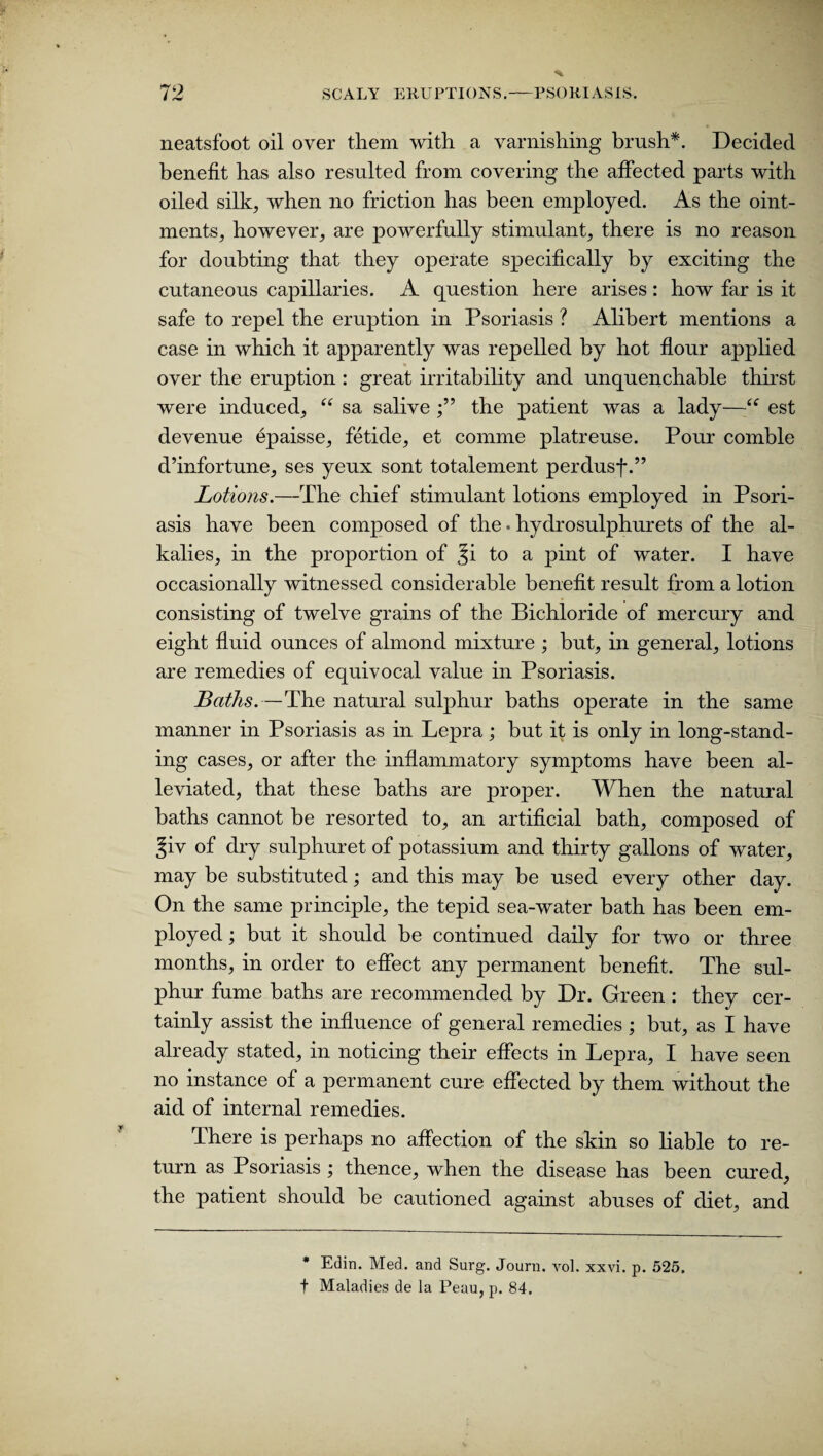 neatsfoot oil over them with a varnishing brush*. Decided benefit has also resulted from covering the affected parts with oiled silk, when no friction has been employed. As the oint¬ ments, however, are powerfully stimulant, there is no reason for doubting that they operate specifically by exciting the cutaneous capillaries. A question here arises : how far is it safe to repel the eruption in Psoriasis ? Alibert mentions a case in which it apparently was repelled by hot flour applied over the eruption : great irritability and unquenchable thirst were induced, “ sa salive the patient was a lady—■“ est devenue epaisse, fetide, et comme platreuse. Pour comble d’infortune, ses yeux sont totalement perdusf.” Lotions.—The chief stimulant lotions employed in Psori¬ asis have been composed of the • hydrosulphurets of the al¬ kalies, in the proportion of Ji to a pint of water. I have occasionally witnessed considerable benefit result from a lotion consisting of twelve grains of the Bichloride of mercury and eight fluid ounces of almond mixture ; but, in general, lotions are remedies of equivocal value in Psoriasis. Baths.—The natural sulphur baths operate in the same manner in Psoriasis as in Lepra; but it is only in long-stand¬ ing cases, or after the inflammatory symptoms have been al¬ leviated, that these baths are proper. When the natural baths cannot be resorted to, an artificial bath, composed of ^iv of dry sulphuret of potassium and thirty gallons of water, may be substituted; and this may be used every other day. On the same principle, the tepid sea-water bath has been em¬ ployed ; but it should be continued daily for two or three months, in order to effect any permanent benefit. The sul¬ phur fume baths are recommended by Dr. Green : they cer¬ tainly assist the influence of general remedies ; but, as I have already stated, in noticing their effects in Lepra, I have seen no instance of a permanent cure effected by them without the aid of internal remedies. There is perhaps no affection of the skin so liable to re¬ turn as Psoriasis ; thence, when the disease has been cured, the patient should be cautioned against abuses of diet, and * Edin. Med. and Surg. Journ. vol. xxvi. p. 525. t Maladies de la Peau, p. 84.