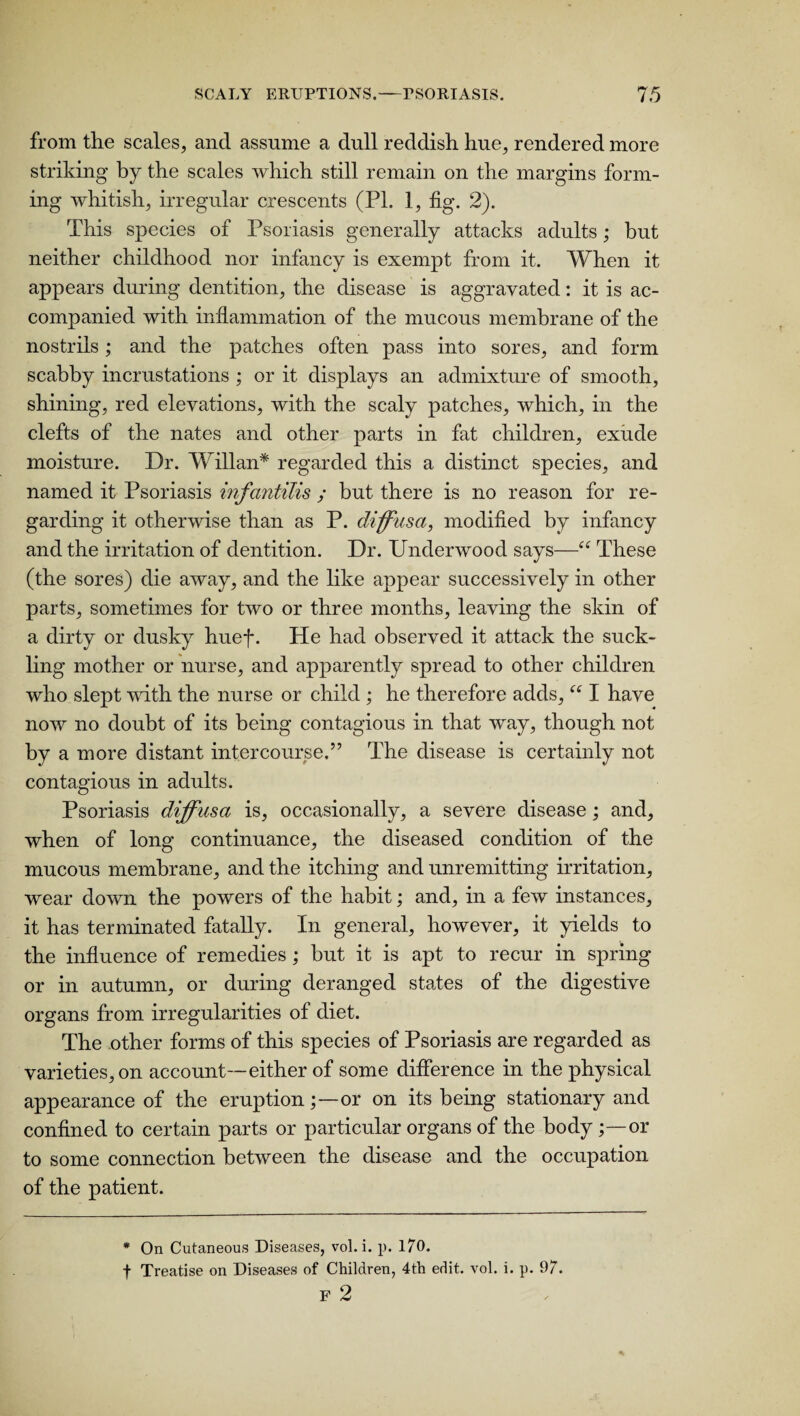 from the scales, and assume a dull reddish hue, rendered more striking by the scales which still remain on the margins form¬ ing whitish, irregular crescents (PI. 1, fig. 2). This species of Psoriasis generally attacks adults; but neither childhood nor infancy is exempt from it. When it appears during dentition, the disease is aggravated: it is ac¬ companied with inflammation of the mucous membrane of the nostrils; and the patches often pass into sores, and form scabby incrustations ; or it displays an admixture of smooth, shining, red elevations, with the scaly patches, which, in the clefts of the nates and other parts in fat children, exude moisture. Dr. Willan* regarded this a distinct species, and named it Psoriasis infantilis ; but there is no reason for re¬ garding it otherwise than as P. diffusa, modified by infancy and the irritation of dentition. Dr. Underwood says—■“ These (the sores) die away, and the like appear successively in other parts, sometimes for two or three months, leaving the skin of a dirty or dusky huef. He had observed it attack the suck¬ ling mother or nurse, and apparently spread to other children who slept with the nurse or child ; he therefore adds, “ I have now no doubt of its being contagious in that way, though not by a more distant intercourse.” The disease is certainly not contagious in adults. Psoriasis diffusa is, occasionally, a severe disease; and, when of long continuance, the diseased condition of the mucous membrane, and the itching and unremitting irritation, wear down the powers of the habit; and, in a few instances, it has terminated fatally. In general, however, it yields to the influence of remedies ; but it is apt to recur in spring or in autumn, or during deranged states of the digestive organs from irregularities ol diet. The other forms of this species of Psoriasis are regarded as varieties, on account—either of some difference in the physical appearance of the eruptionor on its being stationary and confined to certain parts or particular organs of the body or to some connection between the disease and the occupation of the patient. * On Cutaneous Diseases, vol.i. p. 170. f Treatise on Diseases of Children, 4th edit. vol. i. p. 97. F 2