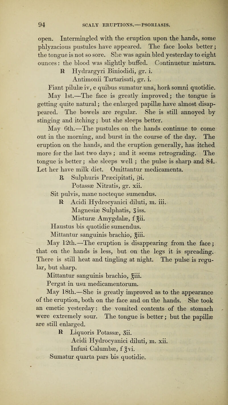 open. Intermingled with the eruption upon the hands, some phlyzacious pustules have appeared. The face looks better; the tongue is not so sore. She was again bled yesterday to eight ounces : the blood was slightly buffed. Continuetur mistura. R Hydrargyri Biniodidi, gr. i. Antimonii Tartarisati, gr. i. Fiant pilulse iv, e quibus sumatur una, hora somni quotidie. May 1st.—The face is greatly improved; the tongue is getting quite natural; the enlarged papillae have almost disap¬ peared. The bowels are regular. She is still annoyed by stinging and itching; but she sleeps better. May 6th.—The pustules on the hands continue to come out in the morning, and burst in the course of the day. The eruption on the hands, and the eruption generally, has itched more for the last two days ; and it seems retrograding. The tongue is better; she sleeps well; the pulse is sharp and 84. Let her have milk diet. Omittantur medicamenta. 14 Sulphuris Praecipitati, 9i. Potassae Nitratis, gr. xii. Sit pulyis, mane nocteque sumendus. R Acidi Hydrocyanici diluti, m. iii. Magnesiae Sulphatis, 3iss. Misturae Amygdalae, f §ii. Haustus bis quotidie sumendus. Mittantur sanguinis brachio, ^iii. May 12th.—The eruption is disappearing from the face; that on the hands is less, but on the legs it is spreading. There is still heat and tingling at night. The pulse is regu¬ lar, but sharp. Mittantur sanguinis brachio, ^iii. Pergat in usu medicamentorum. May 18th.—She is greatly improved as to the appearance of the eruption, both on the face and on the hands. She took an emetic yesterday: the vomited contents of the stomach were extremely sour. The tongue is better; but the papillae are still enlarged. R Liquoris Potassae, 3ii. Acidi Hydrocyanici diluti, m. xii. Infusi Calumbae, f §yi. Sumatur quarta pars bis quotidie.