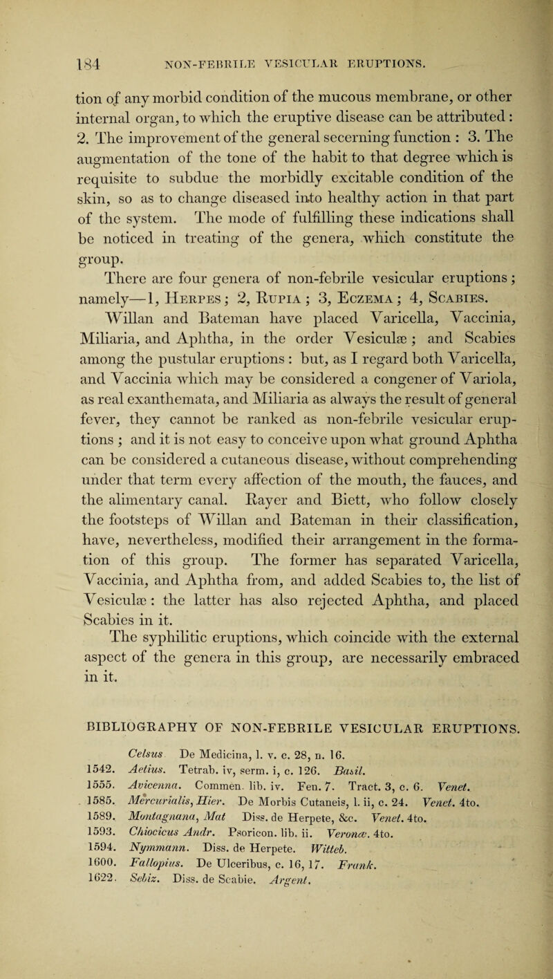 tion of any morbid condition of the mucous membrane, or other internal organ, to which the eruptive disease can be attributed : 2. The improvement of the general secerning function : 3. The augmentation of the tone of the habit to that degree which is requisite to subdue the morbidly excitable condition of the skin, so as to change diseased into healthy action in that part of the system. The mode of fulfilling these indications shall be noticed in treating of the genera, which constitute the group. There are four genera of non-febrile vesicular eruptions; namely—1, Herpes; 2, Bupia ; 3, Eczema; 4, Scabies. Willan and Bateman have placed Varicella, Vaccinia, Miliaria, and Aphtha, in the order Vesicuke ; and Scabies among the pustular eruptions : but, as I regard both Varicella, and Vaccinia which may be considered a congener of Variola, as real exanthemata, and Miliaria as always the result of general fever, they cannot be ranked as non-febrile vesicular erup¬ tions ; and it is not easy to conceive upon what ground Aphtha can be considered a cutaneous disease, without comprehending under that term every affection of the mouth, the fauces, and the alimentary canal. Bayer and Biett, who follow closely the footsteps of Willan and Bateman in their classification, have, nevertheless, modified their arrangement in the forma¬ tion of this group. The former has separated Varicella, Vaccinia, and Aphtha from, and added Scabies to, the list of Vesicuke: the latter has also rejected Aphtha, and placed Scabies in it. The syphilitic eruptions, which coincide with the external aspect of the genera in this group, are necessarily embraced in it. BIBLIOGRAPHY OF NON-FEBRILE VESICULAR ERUPTIONS. Celsus De Mediciria, 1. v. c. 28, n. 16. 1542. Aetius. Tetrab. iv, serm. i, c. 126. Basil. 1555. Avicenna. Commen. lib. iv. Fen. 7. Tract. 3, c. 6. Venet. 1585. Mercurialis, Ilier. De Morbis Cutaneis, 1. ii, c. 24. Venet. 4to. 1589. Montagnana, Mat Diss. de Herpete, &c. Venet. 4to. 1593. C/iiocicus Andr. Psoricon. lib. ii. Verona4to. 1594. Nymmann. Diss. de Herpete. Witteb. 1600. Fallopius. De Ulceribus, c. 16, 17. Frank. 1622. Sebiz. Diss. de Sc-abie. Argent.