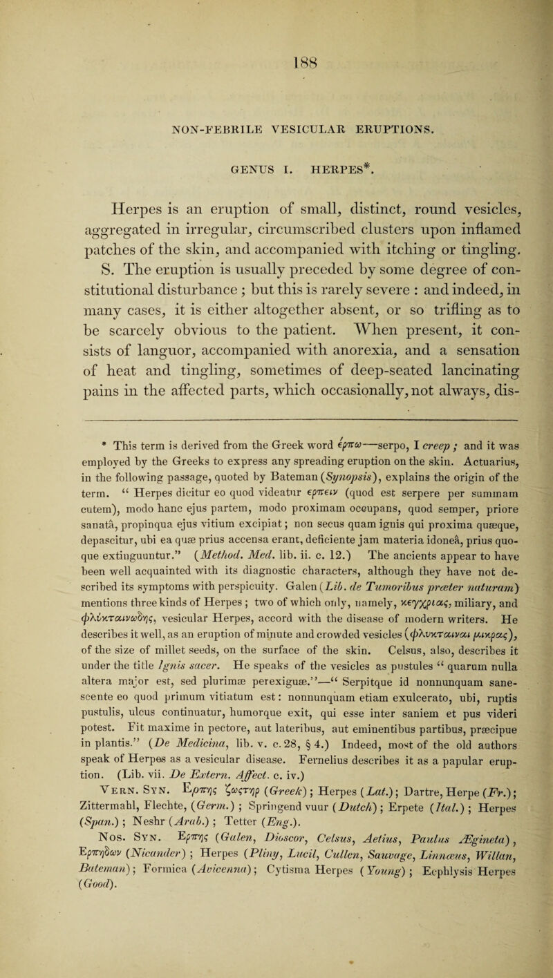 GENUS I. HERPES*. Herpes is an eruption of small, distinct, round vesicles, aggregated in irregular, circumscribed clusters upon inflamed patches of the skin, and accompanied with itching or tingling. S. The eruption is usually preceded by some degree of con¬ stitutional disturbance ; but this is rarely severe : and indeed, in many cases, it is either altogether absent, or so trifling as to be scarcely obvious to the patient. When present, it con¬ sists of languor, accompanied with anorexia, and a sensation of heat and tingling, sometimes of deep-seated lancinating pains in the affected parts, which occasionally, not always, dis- * This term is derived from the Greek word ep^a—serpo, I creep ; and it was employed by the Greeks to express any spreading eruption on the skin. Actuarius, in the following passage, quoted by Bateman (Synopsis), explains the origin of the term. “ Herpes dieitur eo quod videatur ep'irew (quod est serpere per summam cutem), modo hanc ejus partem, modo proximam occupans, quod semper, priore sanata, propinqua ejus vitium excipiat; non secus quam ignis qui proxima quseque, depascitur, ubi ea quae prius accensa erant, deficiente jam materia idonea, prius quo- que extinguuntur.” (Method. Med. lib. ii. c. 12.) The ancients appear to have been well acquainted with its diagnostic characters, although they have not de¬ scribed its symptoms with perspicuity. Galen {Lib. de Tumoribus prceter naturam) mentions three kinds of Herpes ; two of which only, namely, Keyypiaq, miliary, and (phinTaivafyivesicular Herpes, accord with the disease of modern writers. He describes it well, as an eruption of minute and crowded vesicles {(pXvKraivou piyipat;), of the size of millet seeds, on the surface of the skin. Celsus, also, describes it under the title Ignis sneer. He speaks of the vesicles as pustules u quarum nulla altera major est, sed plurimae perexiguge.”—“ Serpitque id nonnunquam sane- scente eo quod primum vitiatum est: nonnunquam etiam exulcerato, ubi, ruptis pustulis, ulcus continuatur, humorque exit, qui esse inter saniem et pus videri potest. Fit maxime in pectore, aut laterihus, aut eminentibus partibus, prsecipue in plantis.” (De Medicina, lib. v. c. 28, §4.) Indeed, most of the old authors speak of Herpes as a vesicular disease. Fernelius describes it as a papular erup¬ tion. (Lib. vii. De Extern. Affect, c. iv.) Vern. Syn. fyqTYip {Greek); Herpes (Lat.); Dartre, Herpe (Fr.); Zittermahl, Flechte, {Germ.) ; Springend vuur (Dutch); Erpete (Itat.) ; Herpes (Span.) ; Neshr (Arab.) ; Tetter (Eng.). Nos. Syn. E^tt^ (Galen, Dioscor, Celsus, Aetius, Paulas AEgineta) , EpTTTjSwj/ (Nicander) ; Herpes (Pliny, Lucil, Cullen, Sauvage, Linnceus, Willan, Bateman); Formica (Avicenna); Cytisma Herpes (Young); Ecphlysis Herpes (Good).