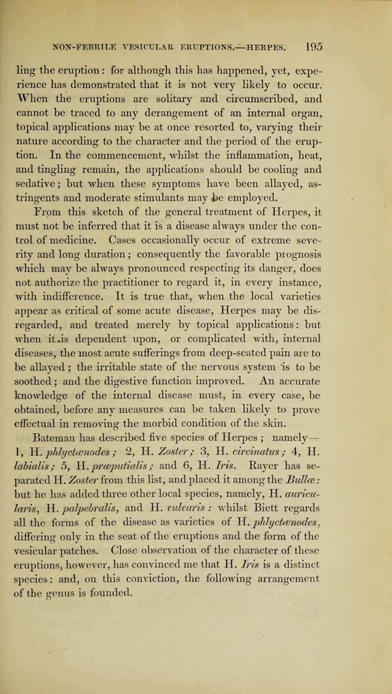 ling the eruption: for although this has happened, yet, expe¬ rience has demonstrated that it is not very likely to occur. When the eruptions are solitary and circumscribed, and cannot be traced to any derangement of an internal organ, topical applications may be at once resorted to, varying their nature according to the character and the period of the erup¬ tion. In the commencement, whilst the inflammation, heat, and tingling remain, the applications should be cooling and sedative; but when these symptoms have been allayed, as¬ tringents and moderate stimulants may be employed. From this sketch of the general treatment of Herpes, it must not be inferred that it is a disease always under the con¬ trol of medicine. Cases occasionally occur of extreme seve¬ rity and long duration; consequently the favorable prognosis which may be always pronounced respecting its danger, does not authorize the practitioner to regard it, in every instance, with indifference. It is true that, when the local varieties appear as critical of some acute disease. Herpes may be dis¬ regarded, and treated merely by topical applications: but when it-is dependent upon, or complicated with, internal diseases, the most acute sufferings from deep-seated pain are to be allayed; the irritable state of the nervous system 'is to be soothed; and the digestive function improved. An accurate knowledge of the internal disease must, in every case, be obtained, before any measures can be taken likely to prove effectual in removing the morbid condition of the skin. Bateman has described five species of Herpes ; namely— 1, H. phlyctaenodes; 2, H. Zoster; 3, H. circinatus; 4, II. labialis; 5, H. prceputialis; and 6, H. Iris. Bayer has se¬ parated H. Zoster from this list, and placed it among the BuTlce: but he has added three other local species, namely, H. auricu- laris, H. palpebralis, and H. vukaris : whilst Biett regards all the forms of the disease as varieties of H. phlyctcenodes, differing only in the seat of the eruptions and the form of the vesicular patches. Close observation of the character of these eruptions, however, has convinced me that H. Iris is a distinct species: and, on this conviction, the following arrangement of the genus is founded.