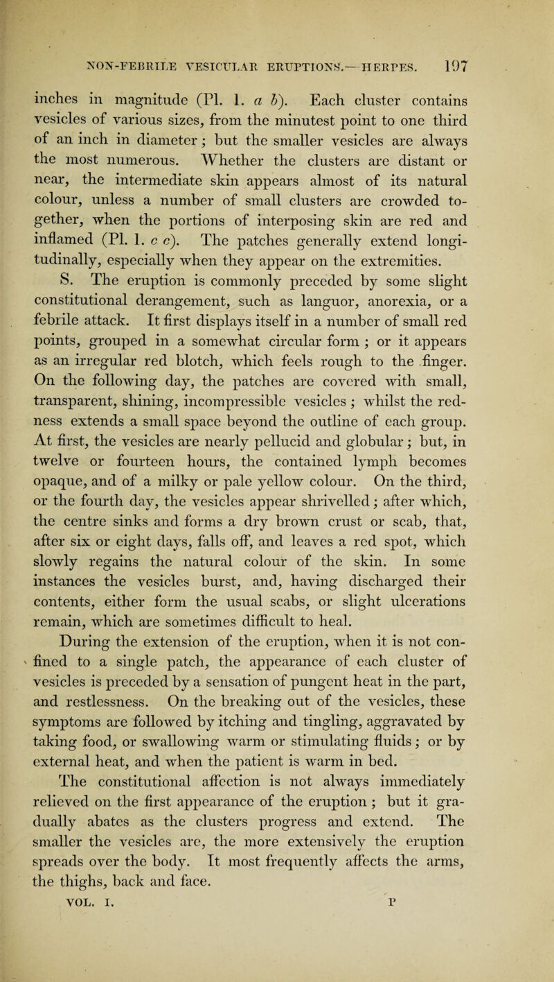 inches in magnitude (PL 1. a b). Each cluster contains vesicles of various sizes, from the minutest point to one third of an inch in diameter; but the smaller vesicles are always the most numerous. Whether the clusters are distant or near, the intermediate skin appears almost of its natural colour, unless a number of small clusters are crowded to¬ gether, when the portions of interposing skin are red and inflamed (PI. 1. c c). The patches generally extend longi¬ tudinally, especially when they appear on the extremities. S. The eruption is commonly preceded by some slight constitutional derangement, such as languor, anorexia, or a febrile attack. It first displays itself in a number of small red points, grouped in a somewhat circular form ; or it appears as an irregular red blotch, which feels rough to the finger. On the following day, the patches are covered with small, transparent, shining, incompressible vesicles ; whilst the red¬ ness extends a small space beyond the outline of each group. At first, the vesicles are nearly pellucid and globular; but, in twelve or fourteen hours, the contained lymph becomes opaque, and of a milky or pale yellow colour. On the third, or the fourth day, the vesicles appear shrivelled; after which, the centre sinks and forms a dry brown crust or scab, that, after six or eight days, falls off, and leaves a red spot, which slowly regains the natural colour of the skin. In some instances the vesicles burst, and, having discharged their contents, either form the usual scabs, or slight ulcerations remain, which are sometimes difficult to heal. During the extension of the eruption, when it is not con- ' fined to a single patch, the appearance of each cluster of vesicles is preceded by a sensation of pungent heat in the part, and restlessness. On the breaking out of the vesicles, these symptoms are followed by itching and tingling, aggravated by taking food, or swallowing warm or stimulating fluids; or by external heat, and when the patient is warm in bed. The constitutional affection is not always immediately relieved on the first appearance of the eruption ; but it gra¬ dually abates as the clusters progress and extend. The smaller the vesicles are, the more extensively the eruption spreads over the body. It most frequently affects the arms, the thighs, back and face. VOL. i. p