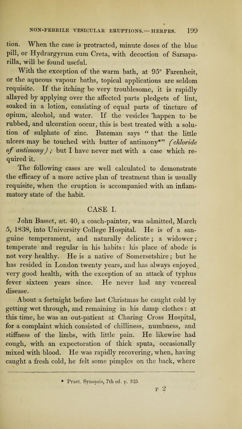 tion. When the case is protracted, minute doses of the blue pill, or Hydrargyrum cum Creta, with decoction of Sarsapa¬ rilla, will be found useful. With the exception of the warm bath, at 95° Farenheit, or the aqueous vapour baths, topical applications are seldom requisite. If the itching be very troublesome, it is rapidly allayed by applying over the affected parts pledgets of lint, soaked in a lotion, consisting of equal parts of tincture of opium, alcohol, and water. If the vesicles 'happen to be rubbed, and ulceration occur, this is best treated with a solu¬ tion of sulphate of zinc. Bateman says “ that the little ulcers may be touched with butter of antimony*” f chloride of antimony) ; but I have never met with a case which re¬ quired it. The following cases are well calculated to demonstrate the efficacy of a more active plan of treatment than is usually requisite, when the eruption is accompanied with an inflam¬ matory state of the habit. CASE I. John Basset, set. 40, a coach-painter, was admitted, March 5, 1838, into University College Hospital. He is of a san¬ guine temperament, and naturally delicate; a widower; temperate and regular in his habits : his place of abode is not very healthy. He is a native of Somersetshire; but he has resided in London twenty years, and has always enjoyed very good health, with the exception of an attack of typhus fever sixteen years since. He never had any venereal disease. About a fortnight before last Christmas he caught cold by getting wet through, and remaining in his damp clothes : at this time, he was an out-patient at Charing Cross Hospital, for a complaint which consisted of chilliness, numbness, and stiffness of the limbs, with little pain. He likewise had cough, with an expectoration of thick sputa, occasionally mixed with blood. He was rapidly recovering, when, having- caught a fresh cold, he felt some pimples on the back, where # Pract. Synopsis, 7th ed. p, 325.