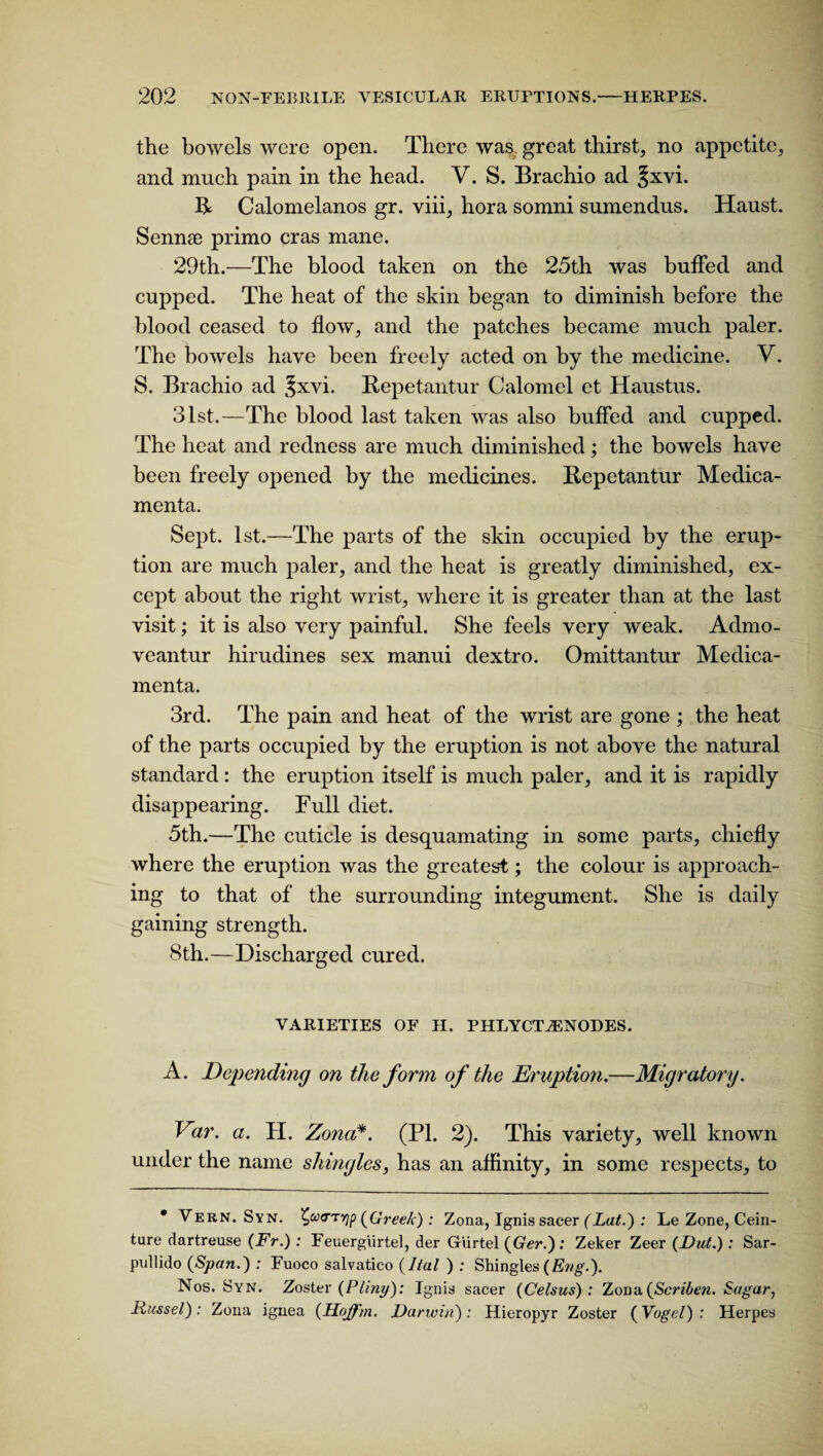 the bowels were open. There was. great thirst, no appetite, and much pain in the head. Y. S. Brachio ad §xvi. R Calomelanos gr. viii, hora somni sumendus. Haust. Sennae primo eras mane. 29th.—The blood taken on the 25th was buffed and cupped. The heat of the skin began to diminish before the blood ceased to flow, and the patches became much paler. The bowels have been freely acted on by the medicine. V. S. Brachio ad Jxvi. Repetantur Calomel et Haustus. 31st.—The blood last taken was also buffed and cupped. The heat and redness are much diminished; the bowels have been freely opened by the medicines. Repetantur Medica- menta. Sept. 1st.—The parts of the skin occupied by the erup¬ tion are much paler, and the heat is greatly diminished, ex¬ cept about the right wrist, where it is greater than at the last visit; it is also very painful. She feels very weak. Admo- veantur hirudines sex manui dextro. Omittantur Medica- menta. 3rd. The pain and heat of the wrist are gone ; the heat of the parts occupied by the eruption is not above the natural standard : the eruption itself is much paler, and it is rapidly disappearing. Full diet. 5th.—The cuticle is desquamating in some parts, chiefly where the eruption was the greatest; the colour is approach¬ ing to that of the surrounding integument. She is daily gaining strength. 8th.—Discharged cured. VARIETIES OF H. PHLYCTvENODES. A. Depending on the form of the Eruption.—Migratory. Var. a. H. Zona*. (PL 2). This variety, well known under the name shingles, has an affinity, in some respects, to • Vern. Syn. £o>0-tvip (Greek) : Zona, Ignis sacer (Lat.) : Le Zone, Cein- ture dartreuse (Fr.) : Feuergiirtel, der Giirtel (Ger.): Zeker Zeer (Dut.): Sar- pullido (Span.) : Fuoco salvatico (Ital ) : Shingles (Eng.). Nos. Syn. Zoster (Pliny): Ignis sacer (Celsus): Zona(Scriben. Sugar, Russel): Zona ignea (Hoffm. Darwin): Hieropyr Zoster (Vogel) : Herpes