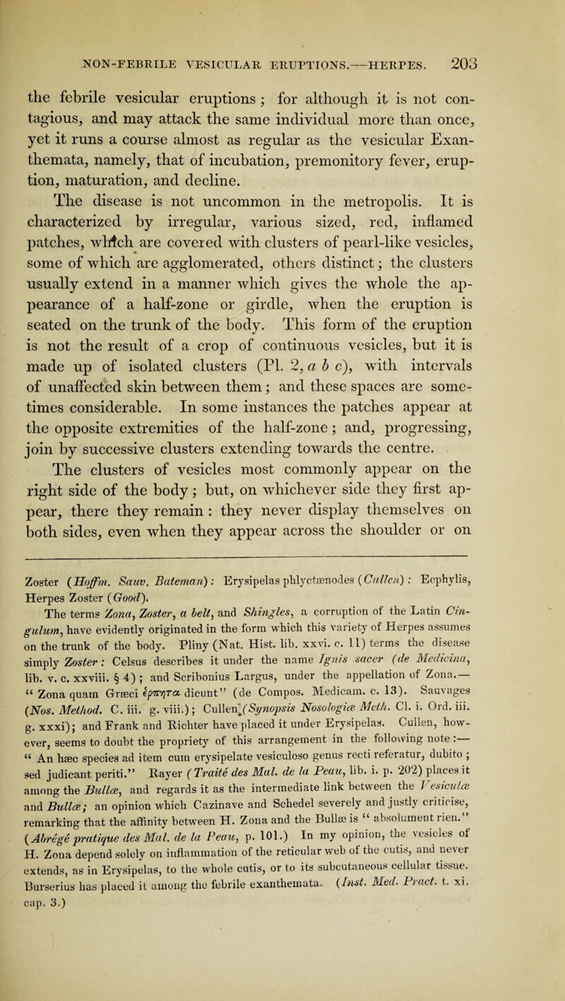 the febrile vesicular eruptions ; for although it is not con¬ tagious, and may attack the same individual more than once, yet it runs a course almost as regular as the vesicular Exan¬ themata, namely, that of incubation, premonitory fever, erup¬ tion, maturation, and decline. The disease is not uncommon in the metropolis. It is characterized by irregular, various sized, red, inflamed patches, whtch are covered with clusters of pearl-like vesicles, some of which are agglomerated, others distinct; the clusters usually extend in a manner which gives the whole the ap¬ pearance of a half-zone or girdle, when the eruption is seated on the trunk of the body. This form of the eruption is not the result of a crop of continuous vesicles, but it is made up of isolated clusters (PI. 2, a b c), with intervals of unaffected skin between them; and these spaces are some¬ times considerable. In some instances the patches appear at the opposite extremities of the half-zone; and, progressing, join by successive clusters extending towards the centre. The clusters of vesicles most commonly appear on the right side of the body; but, on whichever side they first ap¬ pear, there they remain : they never display themselves on both sides, even when they appear across the shoulder or on Zoster (Hoffm. Sauv. Bateman): Erysipelas phlycteenodes (Cullen) : Ecphylis, Herpes Zoster {Good). The terms Zona, Zoster, a belt, and Shingles, a corruption of the Latin Cin¬ gulum, have evidently originated in the form which this variety of Herpes assumes on the trunk of the body. Pliny (Nat. Hist. lib. xxvi. c. 11) terms the disease simply Zoster : Celsus describes it under the name Ignis sacer (de Medicina, lib. v. c. xxviii. § 4) ; and Scribonius Largus, under the appellation of Zona. u Zona quam Grseci ep'JtvjTct dicunt” (de Compos. IVIedicam. c. 13). Sauv ages (Nos. Method. C. iii. g. viii.); Cullen*(Synopsis Nosologies Meth. Cl. i. Ord. iii. g. xxxi); and Frank and Richter have placed it under Erysipelas. Cullen, how¬ ever, seems to doubt the propriety of this arrangement in the following note . u An hsec species ad item cum erysipelate vesiculoso genus recti referatui, dubito ; sed judicant periti.” Rayer (Tvaite des Mai. de la Beau, lib. i. p. 202) places it among the Bullce, and regards it as the intermediate link between the J esicuice and Bullce,; an opinion which Cazinave and Sehedel severely and justly criticise, remarking that the affinity between H. Zona and the Bull® is u absolument rien. (Abrege pratique des Mai. de la Peau, p. 101.) In my opinion, the vesicles of H. Zona depend solely on inflammation of the reticular web of the cutis, and never extends, as in Erysipelas, to the whole cutis, or to its subcutaneous cellular tissue. Burserius has placed it among the febrile exanthemata. (Inst. Med. Bract, t. xi. cap. 3.)