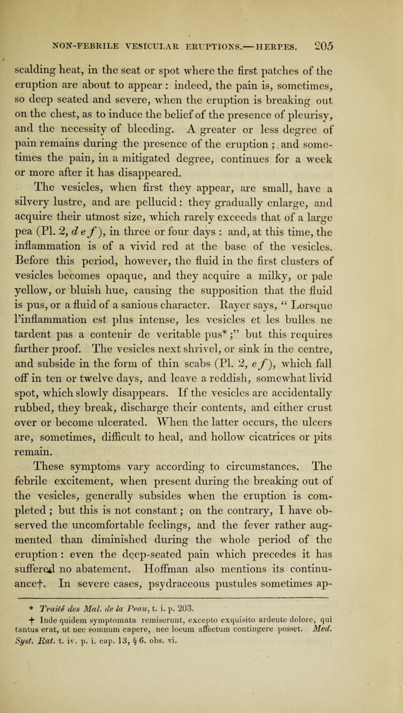 scalding heat, in the seat or spot where the first patches of the eruption are about to appear : indeed, the pain is, sometimes, so deep seated and severe, when the eruption is breaking out on the chest, as to induce the belief of the presence of pleurisy, and the necessity of bleeding. A greater or less degree of pain remains during the presence of the eruption ;. and some¬ times the pain, in a mitigated degree, continues for a week or more after it has disappeared. The vesicles, when first they appear, are small, have a silvery lustre, and are pellucid: they gradually enlarge, and acquire their utmost size, which rarely exceeds that of a large pea (PI. 2, d e f ), in three or four days : and, at this time, the inflammation is of a vivid red at the base of the vesicles. Before this period, however, the fluid in the first clusters of vesicles becomes opaque, and they acquire a milky, or pale yellow, or bluish hue, causing the supposition that the fluid is pus, or a fluid of a sanious character. Bayer says, “ Lorsquc l’inflammation est plus intense, les vesicles et les bulles ne tardent pas a contenir de veritable pus*but this requires farther proof. The vesicles next shrivel, or sink in the centre, and subside in the form of thin scabs (PI. 2, e f), which fall off in ten or twelve days, and leave a reddish, somewhat livid spot, which slowly disappears. If the vesicles are accidentally rubbed, they break, discharge their contents, and either crust over or become ulcerated. When the latter occurs, the ulcers are, sometimes, difficult to heal, and hollow cicatrices or pits remain. These symptoms vary according to circumstances. The febrile excitement, when present during the breaking out of the vesicles, generally subsides when the eruption is com¬ pleted ; but this is not constant; on the contrary, I have ob¬ served the uncomfortable feelings, and the fever rather aug¬ mented than diminished during the whole period of the eruption : even the deep-seated pain which precedes it has suffered no abatement. Hoffman also mentions its continu- ancef. In severe cases, psydraceous pustules sometimes ap- * Traite des Mai. de la Peau, t. i. p. 203. -f* Inde quidem syniptomata remiserunt, excepto exquisito ardente dolore, qui tantus erat, ut nec sornnum capere, nec locum affectum contingere posset. Med. Si/st. Rat. t. iv. p. i. cap. 13, § 6. obs. vi.