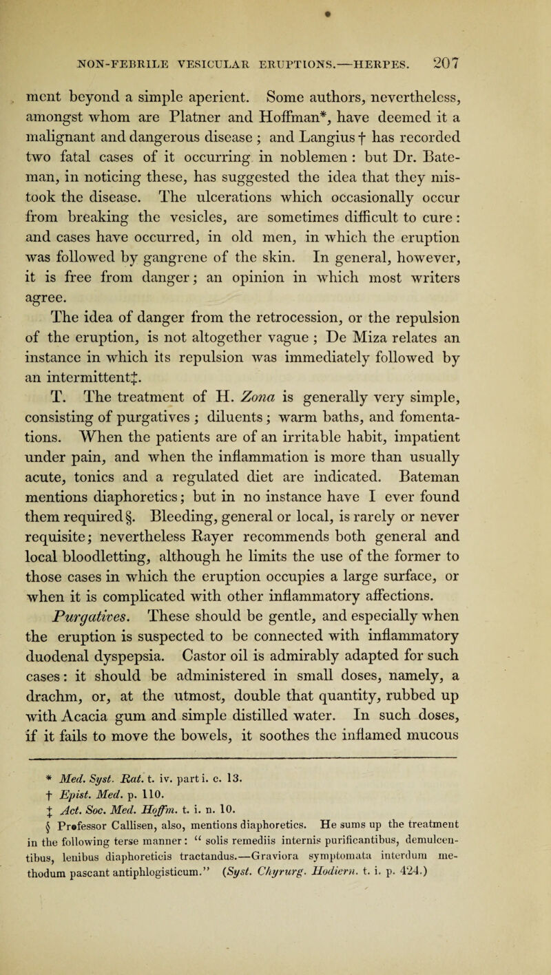 mcnt beyond a simple aperient. Some authors, nevertheless, amongst whom are Platner and Hoffman* * * §, have deemed it a malignant and dangerous disease ; and Langius f has recorded two fatal cases of it occurring in noblemen : but Dr. Bate¬ man, in noticing these, has suggested the idea that they mis¬ took the disease. The ulcerations which occasionally occur from breaking the vesicles, are sometimes difficult to cure: and cases have occurred, in old men, in which the eruption was followed by gangrene of the skin. In general, however, it is free from danger; an opinion in which most writers agree. The idea of danger from the retrocession, or the repulsion of the eruption, is not altogether vague ; De Miza relates an instance in which its repulsion was immediately followed by an intermittent^. T. The treatment of H. Zona is generally very simple, consisting of purgatives ; diluents ; warm baths, and fomenta¬ tions. When the patients are of an irritable habit, impatient under pain, and when the inflammation is more than usually acute, tonics and a regulated diet are indicated. Bateman mentions diaphoretics; but in no instance have I ever found them required §. Bleeding, general or local, is rarely or never requisite; nevertheless Rayer recommends both general and local bloodletting, although he limits the use of the former to those cases in which the eruption occupies a large surface, or when it is complicated with other inflammatory affections. Purgatives. These should be gentle, and especially when the eruption is suspected to be connected with inflammatory duodenal dyspepsia. Castor oil is admirably adapted for such cases: it should be administered in small doses, namely, a drachm, or, at the utmost, double that quantity, rubbed up with Acacia gum and simple distilled water. In such doses, if it fails to move the bowels, it soothes the inflamed mucous * Med. Syst. Rat. t. iv. parti, c. 13. f Epist. Med. p. 110. + Act. Soc. Med. Hoffm. t. i. n. 10. § Prefessor Callisen, also, mentions diaphoretics. He sums up the treatment in the following terse manner: “ solis remediis internis purificantibus, demulcen- tibus, lenibus diaphoreticis tractandus.—Graviora symptonuita interdum me- thodum pascant antiphlogisticum.” (Syst. Chyrurg. Hodicrn. t. i. p. 424.)