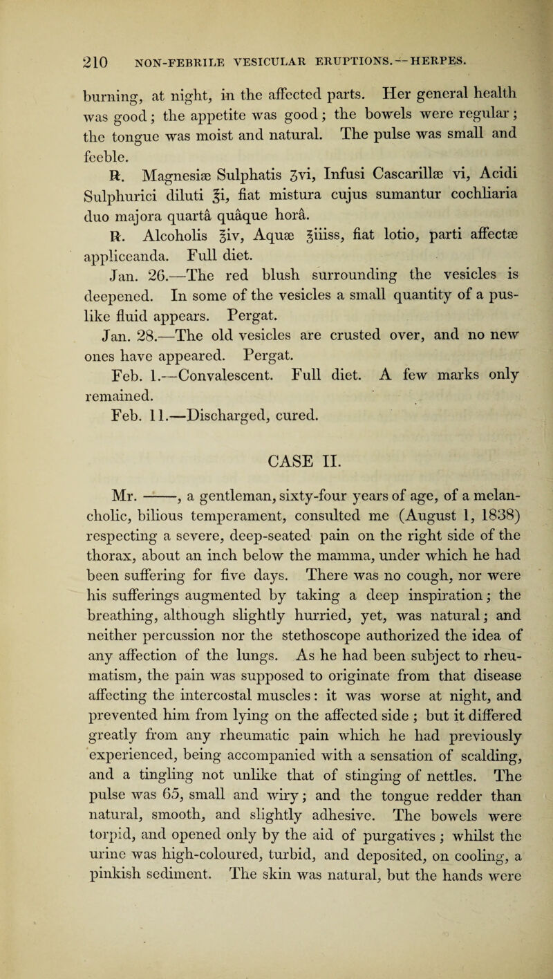 burning, at night, in the affected parts. Her general health was good; the appetite was good; the bowels were regular; the tongue was moist and natural. The pulse w'as small and feeble. R. Magnesia Sulphatis 3vi, Infusi Cascarillse vi, Acidi Sulphurici diluti 3b fiat mistura cujus sumantur cochliaria duo majora quarta quaque hora. R. Alcoholis §iv, Aquae giiiss, fiat lotio, parti affectae appliceanda. Full diet. Jan. 26.—The red blush surrounding the vesicles is deepened. In some of the vesicles a small quantity of a pus¬ like fluid appears. Pergat. Jan. 28.—The old vesicles are crusted over, and no new ones have appeared. Pergat. Feb. 1.—Convalescent. Full diet. A few marks only remained. Feb. 11.—Discharged, cured. CASE II. Mr.-, a gentleman, sixty-four years of age, of a melan¬ cholic, bilious temperament, consulted me (August 1, 1838) respecting a severe, deep-seated pain on the right side of the thorax, about an inch below the mamma, under which he had been suffering for five days. There was no cough, nor were his sufferings augmented by taking a deep inspiration; the breathing, although slightly hurried, yet, was natural; and neither percussion nor the stethoscope authorized the idea of any affection of the lungs. As he had been subject to rheu¬ matism, the pain was supposed to originate from that disease affecting the intercostal muscles: it was worse at night, and prevented him from lying on the affected side ; but it differed greatly from any rheumatic pain which he had previously experienced, being accompanied with a sensation of scalding, and a tingling not unlike that of stinging of nettles. The pulse was 65, small and wiry; and the tongue redder than natural, smooth, and slightly adhesive. The bowels were torpid, and opened only by the aid of purgatives ; whilst the urine was high-coloured, turbid, and deposited, on cooling, a pinkish sediment. The skin was natural, but the hands were