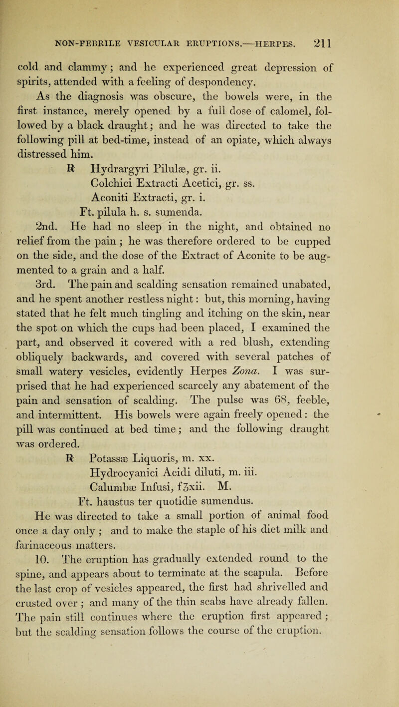 cold and clammy; and he experienced great depression of spirits, attended with a feeling of despondency. As the diagnosis was obscure, the bowels were, in the first instance, merely opened by a full dose of calomel, fol¬ lowed by a black draught; and he was directed to take the following pill at bed-time, instead of an opiate, which always distressed him. R Hydrargyri Pilulee, gr. ii. Colchici Extracti Acetici, gr. ss. Aconiti Extracti, gr. i. Ft. pilula h. s. sumenda. 2nd. He had no sleep in the night, and obtained no relief from the pain ; he was therefore ordered to be cupped on the side, and the dose of the Extract of Aconite to be aug¬ mented to a grain and a half. 3rd. The pain and scalding sensation remained unabated, and he spent another restless night: but, this morning, having stated that he felt much tingling and itching on the skin, near the spot on which the cups had been placed, I examined the part, and observed it covered with a red blush, extending obliquely backwards, and covered with several patches of small watery vesicles, evidently Herpes Zona. I was sur¬ prised that he had experienced scarcely any abatement of the pain and sensation of scalding. The pulse was 68, feeble, and intermittent. His bowels were again freely opened : the pill was continued at bed time; and the following draught was ordered. R Potassse Liquoris, m. xx. Hydrocyanici Acidi diluti, m. iii. Calumbae Infusi, f3xii. M. Ft. haustus ter quotidie sumendus. He was directed to take a small portion of animal food once a day only ; and to make the staple of his diet milk and farinaceous matters. 10. The eruption has gradually extended round to the spine, and appears about to terminate at the scapula. Before the last crop of vesicles appeared, the first had shrivelled and crusted over; and many of the thin scabs have already fallen. The pain still continues where the eruption first appeared ; but the scalding sensation follows the course of the eruption.