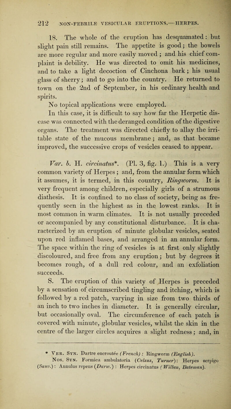 18. The whole of the eruption has desquamated : but slight pain still remains. The appetite is good; the bowels are more regular and more easily moved ; and his chief com¬ plaint is debility. He was directed to omit his medicines, and to take a light decoction of Cinchona bark; his usual glass of sherry; and to go into the country. He returned to town on the 2nd of September, in his ordinary health and spirits. No topical applications were employed. In this case, it is difficult to say how far the Herpetic dis¬ ease was connected with the deranged condition of the digestive organs. The treatment was directed chiefly to allay the irri¬ table state of the mucous membrane ; and, as that became improved, the successive crops of vesicles ceased to appear. Var. b. H. circinatus*. (PI. 3, fig. 1.) This is a very common variety of Herpes ; and, from the annular form which it assumes, it is termed, in this country, Ringworm. It is very frequent among children, especially girls of a strumous diathesis. It is confined to no class of society, being as fre¬ quently seen in the highest as in the lowest ranks. It is most common in warm climates. It is not usually preceded or accompanied by any constitutional disturbance. It is cha¬ racterized by an eruption of minute globular vesicles, seated upon red inflamed bases, and arranged in an annular form. The space within the ring of vesicles is at first only slightly discoloured, and free from any eruption; but by degrees it becomes rough, of a dull red colour, and an exfoliation succeeds. S. The eruption of this variety of Herpes is preceded by a sensation of circumscribed tingling and itching, which is followed by a red patch, varying in size from two thirds of an inch to two inches in diameter. It is generally circular, but occasionally oval. The circumference of each patch is covered with minute, globular vesicles, whilst the skin in the centre of the larger circles acquires a slight redness; and, in * Ver. Syn. Dartre encroutee (French) : Ring wo mi (English). Nos. Syn. Formica ambulatoria (Celsus, Turner): Herpes serpigo (Sam.): Annulus repens (Darw.) : Herpes circinatus (Willan, Bateman).