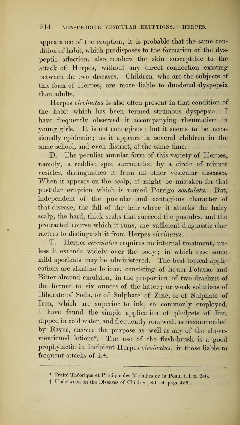 appearance of the eruption, it is probable that the same con¬ dition of habit, which predisposes to the formation of the dys¬ peptic affection, also renders the skin susceptible to the attack of Herpes, without any direct connection existing between the two diseases. Children, who are the subjects of this form of Herpes, are more liable to duodenal -dyspepsia than adults. Herpes circinatus is also often present in that condition of the habit which has been termed strumous dyspepsia. I have frequently observed it accompanying rheumatism in young girls. It is not contagious; but it seems to be occa¬ sionally epidemic; as it appears in several children in the same school, and even district, at the same time. D. The peculiar annular form of this variety of Herpes, namely, a reddish spot surrounded by a circle of minute vesicles, distinguishes it from all other vesicular diseases. When it appears on the scalp, it might be mistaken for that pustular eruption which is named Porrigo scutulata. But, independent of the pustular and contagious character of that disease, the fall of the hair where it attacks the hairy scalp, the hard, thick scabs that succeed the pustules, and the protracted course which it runs, are sufficient diagnostic cha¬ racters to distinguish it from Herpes circinatus. T. Herpes circinatus requires no internal treatment, un¬ less it extends widely over the body; in which case some mild aperients may be administered. The best topical appli¬ cations are alkaline lotions, consisting of liquor Potassse and Bitter-almond emulsion, in the proportion of two drachms of the former to six ounces of the latter; or weak solutions of Biborate of Soda, or of Sulphate of Zinc, or of Sulphate of Iron, which are superior to ink, so commonly employed. I have found the simple application of pledgets of lint, dipped in cold water, and frequently renewed, as recommended by Bayer, answer the purpose as well as any of the above- mentioned lotions*. The use of the flesh-brush is a good prophylactic in incipient Herpes circinatus, in those liable to frequent attacks of itf. * Traite Theorique et Pratique des Maladies de la Peau, t. i. p. 246. f Underwood on the Diseases of Children, 8th ed. page 459.