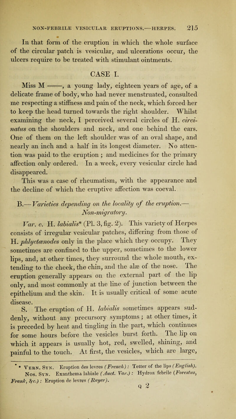 In that form of the eruption in which the whole surface of the circular patch is vesicular, and ulcerations occur, the ulcers require to be treated with stimulant ointments. CASE I. Miss M-, a young lady, eighteen years of age, of a delicate frame of body, who had never menstruated, consulted me respecting a stiffness and pain of the neck, which forced her to keep the head turned towards the right shoulder. Whilst examining the neck, I perceived several circles of H. circi- natus on the shoulders and neck, and one behind the ears. One of them on the left shoulder was of an oval shape, and nearly an inch and a half in its longest diameter. No atten¬ tion was paid to the eruption ; and medicines for the primary affection only ordered. In a week, every vesicular circle had disappeared. This was a case of rheumatism, with the appearance and the decline of which the eruptive affection was coeval. B.— Varieties depending on the loeality of the eruption.— Non-mig r atory. Var. c. H. labialis* (PL 3, fig. 2). This variety of Herpes consists of irregular vesicular patches, differing from those of H. phlyctcenodes only in the place which they occupy. I hey sometimes are confined to the upper, sometimes to the lower lips, and, at other times, they surround the whole mouth, ex¬ tending to the cheek, the chin, and the alse of the nose. The eruption generally appears on the external part of the lip only, and most commonly at the line of junction between the epithelium and the skin. It is usually critical of some acute disease. S. The eruption of H. labialis sometimes appears sud¬ denly, without any precursory symptoms ; at other times, it is preceded by heat and tingling in the part, which continues for some hours before the vesicles burst forth. Phe lip on which it appears is usually hot, red, swelled, shining, and painful to the touch. At first, the vesicles, which are large, * * Vern. Syn. Eruption des levres (French) : Tetter of the lips (English), Nos. Syn. Exanthema labiale (Auct. Var.) : Hydroa febrile (Forestns, Frank, Syc.) : Eruption de levres (Rayer). Q 2