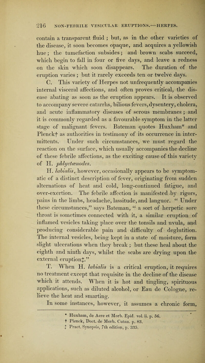 contain a transparent fluid ; but, as in the other varieties of the disease, it soon becomes opaque, and acquires a yellowish hue; the tumefaction subsides; and brown scabs succeed, which begin to fall in four or five days, and leave a redness on the skin which soon disappears. The duration of the eruption varies ; but it rarely exceeds ten or twelve days. C. This variety of Herpes not unfrequently accompanies internal visceral affections, and often proves critical, the dis¬ ease abating as soon as the eruption appears. It is observed to accompany severe catarrhs, bilious fevers, dysentery, cholera, and acute inflammatory diseases of serous membranes ; and it is commonly regarded as a favourable symptom in the latter stage of malignant fevers. Bateman quotes Huxham* and Plenckf as authorities in testimony of its occurrence in inter- mittents. Under such circumstances, we must regard the reaction on the surface, which usually accompanies the decline of these febrile affections, as the exciting cause of this variety of IT. phlyctcenodes. H. lahialis, however, occasionally appears to be symptom¬ atic of a distinct description of fever, originating from sudden alternations of heat and cold, long-continued fatigue, and over-exertion. The febrile affection is manifested -by rigors, pains in the limbs, headache, lassitude, and languor. “ Under these circumstances,” says Bateman, “ a sort of herpetic sore throat is sometimes connected with it, a similar eruption of inflamed vesicles taking place over the tonsils and uvula, and producing considerable pain and difficulty of deglutition. The internal vesicles, being kept in a state of moisture, form slight ulcerations when they break ; but these heal about the eighth and ninth days, whilst the scabs are drying upon the external eruption^.” T. When H. labialis is a critical eruption, it requires no treatment except that requisite in the decline of the disease which it attends. When it is hot and tingling, spirituous applications, such as diluted alcohol, or Eau de Cologne, re¬ lieve the heat and smartingr. O In some instances, however, it assumes a chronic form, * Huxham, de Aere et Morb. Epid. vol. ii. p. 5G. t Plenek, Doct. de Morb. Cutan. p. 83. $ Pract. Synopsis, Tth edition, p. 335.