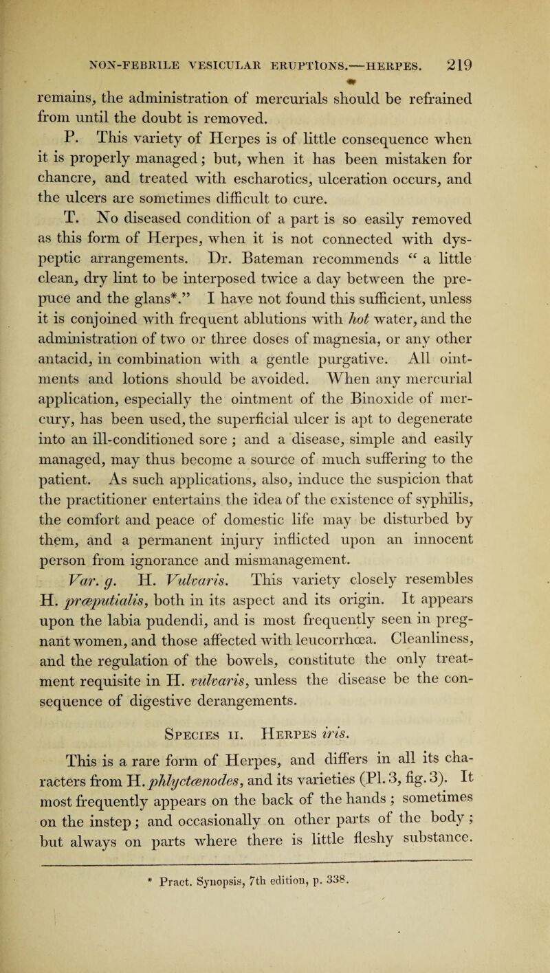 mr remains, the administration of mercurials should be refrained from until the doubt is removed. P. This variety of Herpes is of little consequence when it is properly managed; but, when it has been mistaken for chancre, and treated with escharotics, ulceration occurs, and the ulcers are sometimes difficult to cure. T. No diseased condition of a part is so easily removed as this form of Herpes, when it is not connected with dys¬ peptic arrangements. Dr. Bateman recommends ee a little clean, dry lint to be interposed twice a day between the pre¬ puce and the glans*.” I have not found this sufficient, unless it is conjoined with frequent ablutions with hot water, and the administration of two or three doses of magnesia, or any other antacid, in combination with a gentle purgative. All oint¬ ments and lotions should be avoided. When any mercurial application, especially the ointment of the Binoxide of mer¬ cury, has been used, the superficial ulcer is apt to degenerate into an ill-conditioned sore ; and a disease, simple and easily managed, may thus become a source of much suffering to the patient. As such applications, also, induce the suspicion that the practitioner entertains the idea of the existence of syphilis, the comfort and peace of domestic life may be disturbed by them, and a permanent injury inflicted upon an innocent person from ignorance and mismanagement. Var. g. IT. Vulvaris. This variety closely resembles H. prceputialis, both in its aspect and its origin. It appears upon the labia pudendi, and is most frequently seen in preg¬ nant women, and those affected with leucorrhcea. Cleanliness, and the regulation of the bowels, constitute the only treat¬ ment requisite in H. vulvaris, unless the disease be the con¬ sequence of digestive derangements. Species ii. Herpes iris. This is a rare form of Herpes, and differs in all its cha¬ racters from li.phlyctcenodes, and its varieties (PI. 3, fig. o). It most frequently appears on the back of the hands ; sometimes on the instep; and occasionally on other parts of the body; but always on parts where there is little fleshy substance.