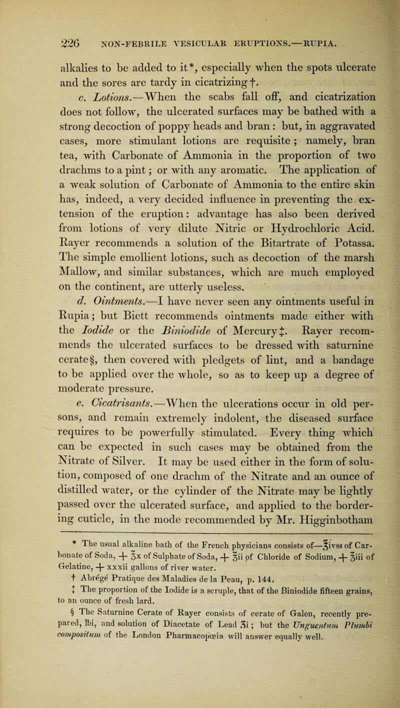) 226 NON-FEBRILE VESICULAR ERUPTIONS.—RUPIA. alkalies to be added to it* * * §, especially when the spots ulcerate and the sores are tardy in cicatrizing f. c. Lotions.—When the scabs fall off, and cicatrization does not follow, the ulcerated surfaces may be bathed with a strong decoction of poppy heads and bran : but, in aggravated cases, more stimulant lotions are requisite; namely, bran tea, with Carbonate of Ammonia in the proportion of two drachms to a pint; or with any aromatic. The application of a weak solution of Carbonate of Ammonia to the entire skin has, indeed, a very decided influence in preventing the ex¬ tension of the eruption: advantage has also been derived from lotions of very dilute Nitric or Hydrochloric Acid. Rayer recommends a solution of the Bitartrate of Potassa. The simple emollient lotions, such as decoction of the marsh Mallow, and similar substances, which are much employed on the continent, are utterly useless. d. Ointments.—I have never seen any ointments useful in Rupia; but Biett recommends ointments made either with the Iodide or the Biniodide of Mercury {. Rayer recom¬ mends the ulcerated surfaces to be dressed with saturnine cerate §, then covered with pledgets of lint, and a bandage to be applied over the whole, so as to keep up a degree of moderate pressure. e. Cicatrisants.—When the ulcerations occur in old per¬ sons, and remain extremely indolent, the diseased surface requires to be powerfully stimulated. Every thing which can be expected in such cases may be obtained from the Nitrate of Silver. It may be used either in the form of solu¬ tion, composed of one drachm of the Nitrate and an ounce of distilled water, or the cylinder of the Nitrate may be lightly passed over the ulcerated surface, and applied to the border¬ ing cuticle, in the mode recommended by Mr. Higginbotham * Ihe usual alkaline bath of the French physicians consists of—^ivss of Car¬ bonate of Soda, 3x of Sulphate of Soda, gii pf Chloride of Sodium, §iii of Gelatine, 4- xxxii gallons of river water. f Abrege Pratique des Maladies de la Peau, p. 144. + The proportion of the Iodide is a scruple, that of the Biniodide fifteen grains, to an ounce of fresh lard. § The Saturnine Cerate of Rayer consists of cerate of Galen, recently pre¬ pared, fti, and solution of Diacetate of Lead 3i; but the TJnguentum Plumbi composition of the London Pharmacopoeia will answer equally well.