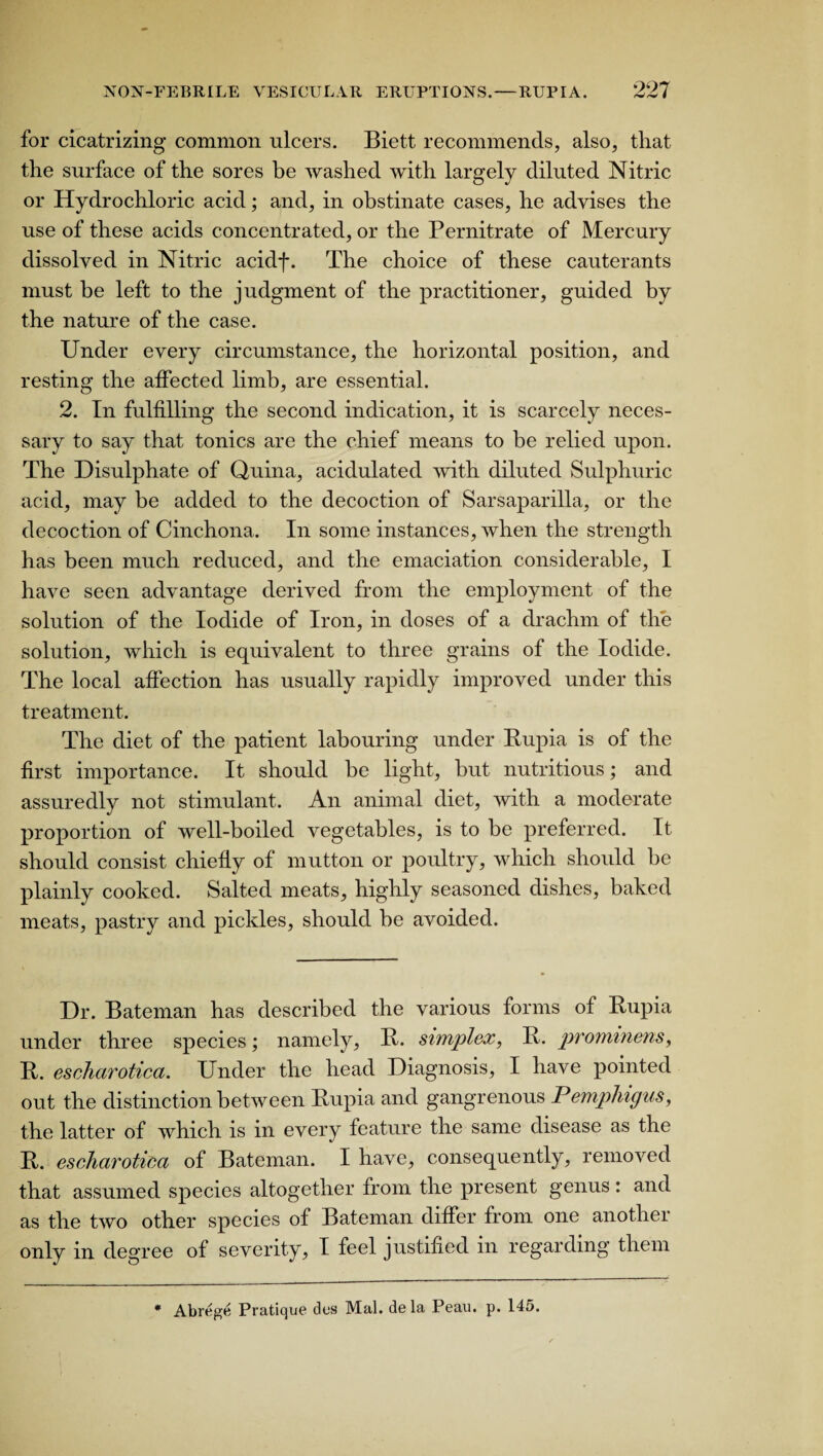 for cicatrizing common ulcers. Biett recommends, also, that the surface of the sores be washed with largely diluted Nitric or Hydrochloric acid; and, in obstinate cases, he advises the use of these acids concentrated, or the Pernitrate of Mercury dissolved in Nitric acidf. The choice of these cauterants must be left to the judgment of the practitioner, guided by the nature of the case. Under every circumstance, the horizontal position, and resting the affected limb, are essential. 2. In fulfilling the second indication, it is scarcely neces¬ sary to say that tonics are the chief means to be relied upon. The Disulphate of Quina, acidulated with diluted Sulphuric acid, may be added to the decoction of Sarsaparilla, or the decoction of Cinchona. In some instances, when the strength has been much reduced, and the emaciation considerable, I have seen advantage derived from the employment of the solution of the Iodide of Iron, in doses of a drachm of the solution, which is equivalent to three grains of the Iodide. The local affection has usually rapidly improved under this treatment. The diet of the patient labouring under Rupia is of the first importance. It should be light, but nutritious; and assuredly not stimulant. An animal diet, with a moderate proportion of well-boiled vegetables, is to be preferred. It should consist chiefly of mutton or poultry, which should be plainly cooked. Salted meats, highly seasoned dishes, baked meats, pastry and pickles, should be avoided. Dr. Bateman has described the various forms ot Rupia under three species; namely, R. simplex, R. prominens, R. escharotica. Under the head Diagnosis, I have pointed out the distinction between Rupia and gangrenous Pemphigus, the latter of which is in every feature the same disease as the R. escharotica of Bateman. I have, consequently, removed that assumed species altogether from the present genus : and as the two other species of Bateman differ from one another only in degree of severity, I feel justified in regarding them * Abrege Pratique des Mai. de la Peau. p. 145.