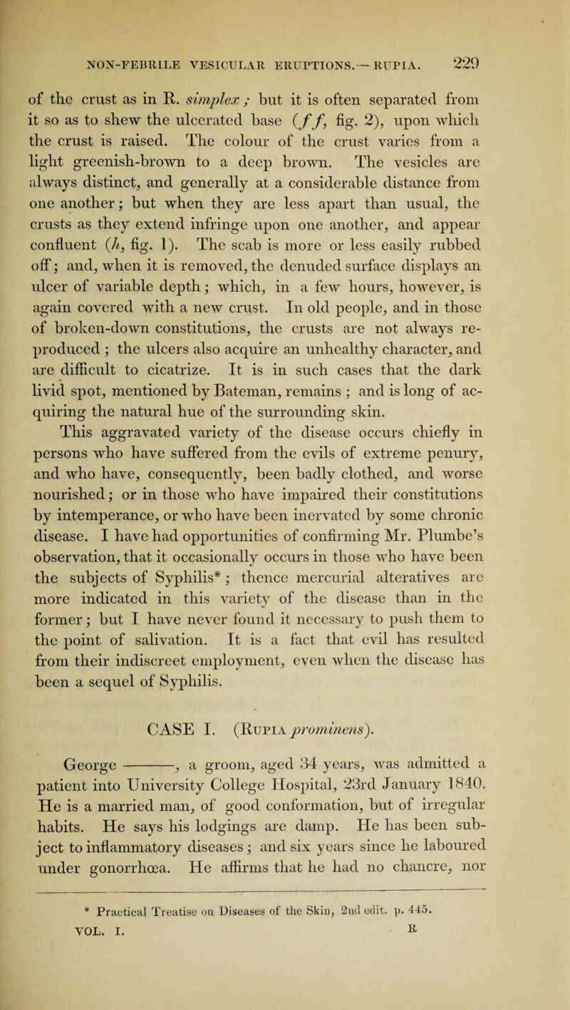 of the crust as in It. simplex ; but it is often separated from it so as to shew the ulcerated base (ff, fig. 2), upon which the crust is raised. The colour of the crust varies from a light greenish-brown to a deep brown. The vesicles are always distinct, and generally at a considerable distance from one another; but when they are less apart than usual, the crusts as they extend infringe upon one another, and appear confluent (h, fig. 1). The scab is more or less easily rubbed off; and, when it is removed, the denuded surface displays an ulcer of variable depth; which, in a few hours, however, is again covered with a new crust. In old people, and in those of broken-down constitutions, the crusts are not always re¬ produced ; the ulcers also acquire an unhealthy character, and are difficult to cicatrize. It is in such cases that the dark livid spot, mentioned by Bateman, remains ; and is long of ac¬ quiring the natural hue of the surrounding skin. This aggravated variety of the disease occurs chiefly in persons who have suffered from the evils of extreme penury, and who have, consequently, been badly clothed, and worse nourished; or in those who have impaired their constitutions by intemperance, or who have been inervatcd by some chronic disease. I have had opportunities of confirming Mr. Plumbe’s observation, that it occasionally occurs in those who have been the subjects of Syphilis*; thence mercurial alteratives are more indicated in this variety of the disease than in the former; but I have never found it necessary to push them to the point of salivation. It is a fact that evil has resulted from their indiscreet employment, even when the disease has been a sequel of Syphilis. CASE I. (Bupia prominens). George -, a groom, aged 34 years, was admitted a patient into University College Hospital, 23rd January 1840. He is a married man, of good conformation, but of irregular habits. He says his lodgings are damp. He has been sub¬ ject to inflammatory diseases ; and six years since he laboured under gonorrhoea. He affirms that he had no chancre, nor * Practical Treatise on Diseases of the Skin, 2nd edit. p. 445. R VOL. I,