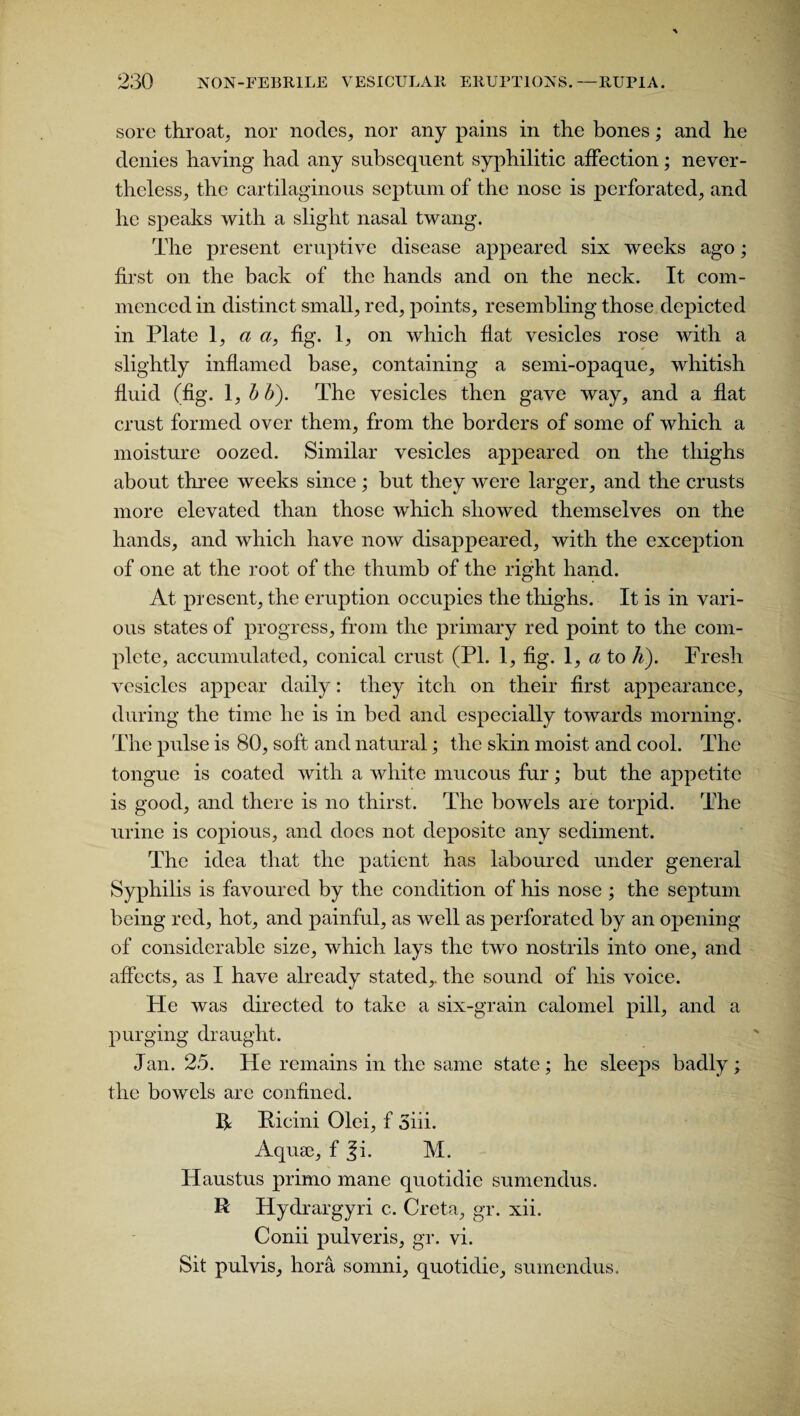 sore throat, nor nodes, nor any pains in the bones; and he denies having had any subsequent syphilitic affection; never¬ theless, the cartilaginous septum of the nose is perforated, and he speaks with a slight nasal twang. The present eruptive disease appeared six weeks ago; first on the back of the hands and on the neck. It com¬ menced in distinct small, red, points, resembling those depicted in Plate 1, a a, fig. 1, on which flat vesicles rose with a slightly inflamed base, containing a semi-opaque, whitish fluid (fig. 1, b b). The vesicles then gave way, and a flat crust formed over them, from the borders of some of which a moisture oozed. Similar vesicles appeared on the thighs about three weeks since; but they were larger, and the crusts more elevated than those which showed themselves on the hands, and which have now disappeared, with the exception of one at the root of the thumb of the right hand. At present, the eruption occupies the thighs. It is in vari¬ ous states of progress, from the primary red point to the com¬ plete, accumulated, conical crust (PI. 1, fig. 1, a to h). Fresh vesicles appear daily: they itch on their first appearance, during the time he is in bed and especially towards morning. The pulse is 80, soft and natural; the skin moist and cool. The tongue is coated with a white mucous fur; but the appetite is good, and there is no thirst. The bowels are torpid. The urine is copious, and does not deposite any sediment. The idea that the patient has laboured under general Syphilis is favoured by the condition of his nose ; the septum being red, hot, and painful, as well as perforated by an opening of considerable size, which lays the two nostrils into one, and affects, as I have already stated,, the sound of his voice. He was directed to take a six-grain calomel pill, and a purging draught. Jan. 25. He remains in the same state; he sleeps badly; the bowels are confined. R Ricini Olei, f 3iii. Aquae, f ^i. M. Haustus primo mane quotidie sumendus. R Hydrargyri c. Creta, gr. xii. Conii pulveris, gr. vi. Sit pulvis, hora somni, quotidie, sumendus.