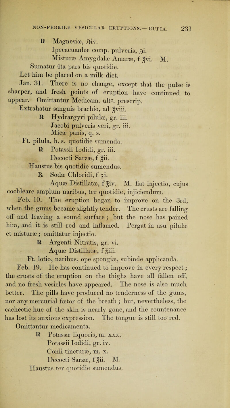 R Magnesiae, 3iv. Ipecacuanha comp, pulveris, P)i. Misturse Amygdalae Amarse, f ^vi. M. Sumatur 4ta pars bis quotidie. Let him be placed on a milk diet. Jan. 31. There is no change, except that the pulse is sharper, and fresh points of eruption have continued to appear. Omittantur Medicam. ult°. prescrip. Extrahatur sanguis brachio, ad ^viii. R Hydrargyri pilulae, gr. iii. Jacobi pulveris veri, gr. iii. Micae panis, q. s. Ft. pilula, h. s. quotidie sumenda. R Potassii Iodidi, gr. iii. Decocti Sarzae, f Jii. Haustus bis quotidie sumendus. R Sodae Chloridi, f ^i. Aquae Distillatae, f Jiv. M. fiat injectio, cujus cochleare amplum naribus, ter quotidie, injiciendum. Feb. 10. The eruption began to improve on the 3rd, when the gums became slightly tender. The crusts are falling off and leaving a sound surface; but the nose has pained him, and it is still red and inflamed. Pergat in usu pilulae et misturse; omittatur injectio. R Argenti Nitratis, gr. vi. Aquae Distillatae, f ghi. Ft. lotio, naribus, ope spongiae, subinde applicanda. Feb. 19. He has continued to improve in every respect; the crusts of the eruption on the thighs have all fallen off, and no fresh vesicles have appeared. The nose is also much better. The pills have produced no tenderness of the gums, nor any mercurial foctor of the breath ; but, nevertheless, the cachectic hue of the skin is nearly gone, and the countenance has lost its anxious expression. The tongue is still too red. Omittantur medicamenta. R Potassae liquoris, m. xxx. Potassii Iodidi, gr. iv. Conii tincturse, m. x. Decocti Sarzae, f Jii. M. Haustus ter quotidie sumendus.