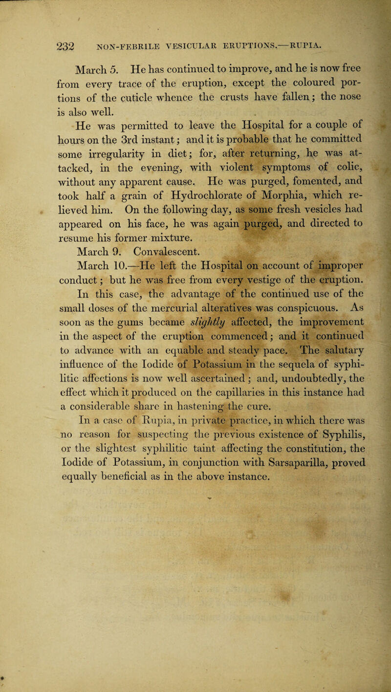 March 5. He has continued to improve, and he is now free from every trace of the eruption, except the coloured por¬ tions of the cuticle whence the crusts have fallen; the nose is also well. He was permitted to leave the Hospital for a couple of hours on the 3rd instant; and it is probable that he committed some irregularity in diet; for, after returning, he was at¬ tacked, in the evening, with violent symptoms of colic, without any apparent cause. He was purged, fomented, and took half a grain of Hydrochlorate of Morphia, which re¬ lieved him. On the following day, as some fresh vesicles had appeared on his face, he was again purged, and directed to resume his former mixture. March 9. Convalescent. March 10.—He left the Hospital on account of improper conduct; but he was free from every vestige of the eruption. In this case, the advantage of the continued use of the small doses of the mercurial alteratives was conspicuous. As soon as the gums became slightly affected, the improvement in the aspect of the eruption commenced; and it continued to advance with an equable and steady pace. The salutary influence of the Iodide of Potassium in the sequela of syphi¬ litic affections is now well ascertained ; and, undoubtedly, the effect which it produced on the capillaries in this instance had a considerable share in hastening the cure. In a case of Pupia, in private practice, in which there was no reason for suspecting the previous existence of Syphilis, or the slightest syphilitic taint affecting the constitution, the Iodide of Potassium, in conjunction with Sarsaparilla, proved equally beneficial as in the above instance.