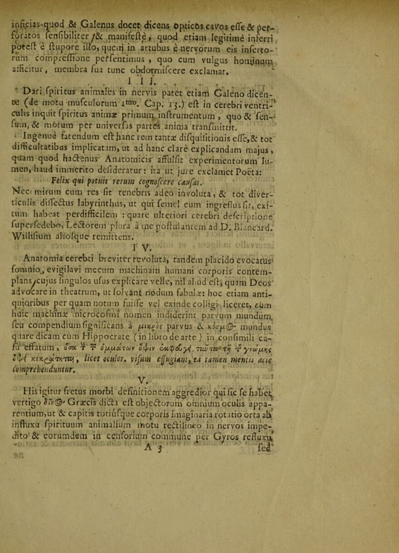 ioficias-quod &amp; Galenas docet dicens opticos cav^os efie &amp; pet- foratos Tenfibi|iter/&amp; manifeftequod etiam legitime inferri pbteff e ftupore illo, quem in artubus e nervorum eis in ferto- f um compieffione perfentimus , quo cum vulgus hon^nuin allicitur, membra fua tunc obdormifcere exclamat. liu.,.. Dari fpiritus animales in nervis patet etiam Galeno dicen¬ te (de motu mufculorum Gap. r$.) eft in cerebri ventri-' cu!« inquit fpiritus animas primum inftrumentum , quo &amp; fen- fum, &amp; motum per univerfas partes anima tranfmittit. \ Ingenue fatendum eft Jnnc rem tanta: difquifitionis effe,&amp; tot' difficultatibus implicatam, ut ad hanc clare explicandam majus» quam quod haftenus' Anatomicis affulfit experimentorum lu¬ men, haud immerito defrderatur: rta ut. jure exclamet Poeta: Felix qui potuit rerum ccgnofcere c au fas. Nec mirum cum res fit tenebris adeo involuta, &amp; tot diver¬ ticulis diffe&amp;us labyrinthus, ut qui femel eum ingrefliis fit, exi¬ tum habeat perdifficilem : quare ulteriori cerebri defcriptione fuperfedebo, Le&amp;orem plura a me poftulanrcm ad D. Blancard. Willifium aliofque remittens. ■ ' I' V. • Anatomia cerebti breviter revoluta, tandem placido evocatio fomtlio, evigilavi mecum machinam humani corporis contem¬ plans/cujus fingulos ufusexplicare velle, nil aliud eft, quam Deos’ advocare in theatrum, ut folvant nodum fabula: hoc etiam anti¬ quioribus per quam notum fuilTe vel exinde colligi liceret, ckm huic m.achmc 'microcofirn nomen indiderint parvum mundurrc ieu compendium fignificans a faucfos parvus &amp; mundus qilare dicam cum Hippocrate (in libro de arte ) in confimili ca- iu effatum , Sem t r opucircov o^iv cwtydjyl ruvw Ty ^yvoofjLv^ «'W xex&amp;TVTUj, licet oculor, vifitm effugem> ea tamen mentis acie, comprehenduntur. V. His igitur fretus morbi definitionem aggredior qui fi.c fe habet, vertigo Graecis dicta eft objectorum omnium oculis appa- rentium,ut &amp; capitis totiufque corporis imaginaria rotatio orta ab inftuxu fpirituum animalium motu reftilineo in nervos impe¬ dito &amp; eorumdem in cenforium commune per Gyros refluxa A j ' ' f Tei‘