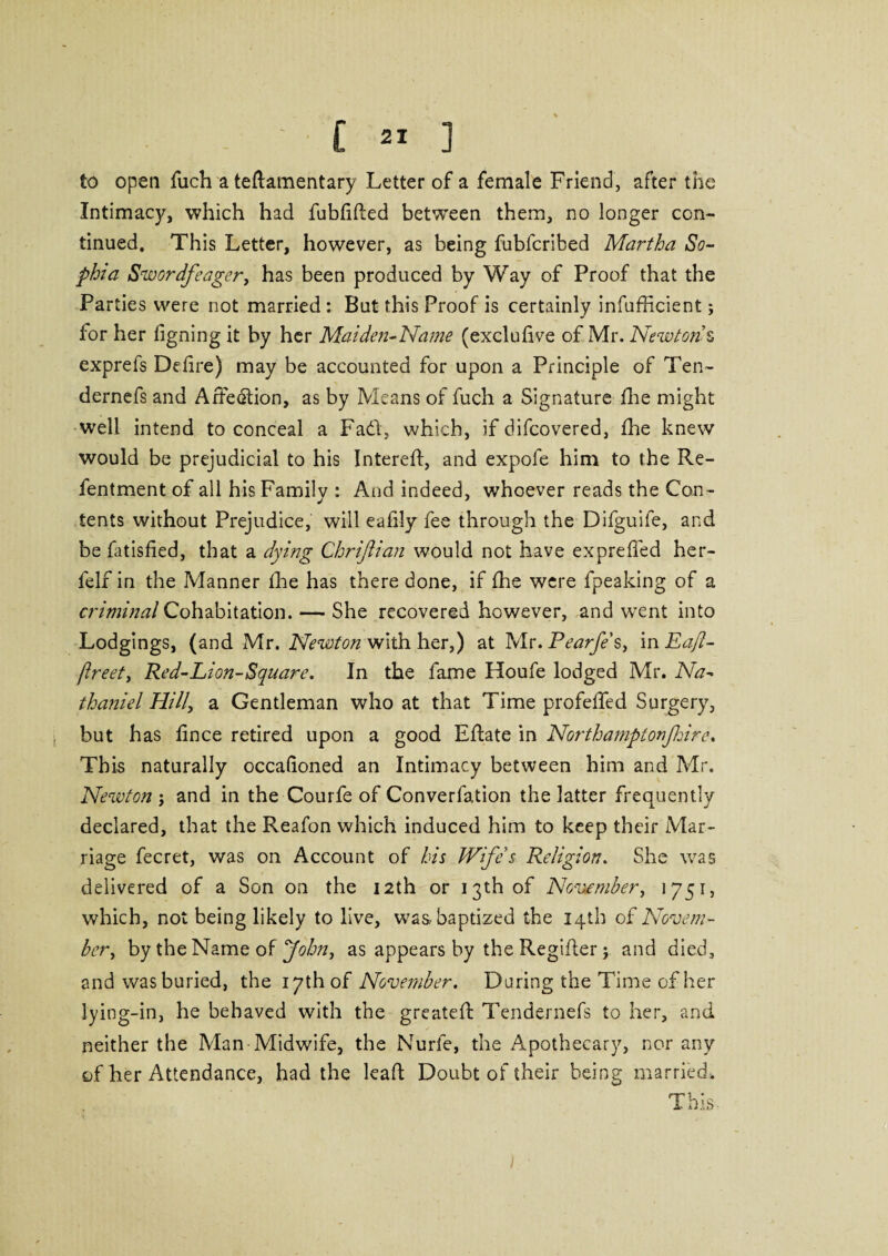 to open fuch a teftamentary Letter of a female Friend, after the Intimacy, which had fubfifted between them, no longer con¬ tinued, This Letter, however, as being fubfcribed Martha So¬ phia Swordfeager, has been produced by Way of Proof that the Parties were not married : But this Proof is certainly infufficient; for her figning it by her Maiden-Name (exclufive of Mr. Newton s exprefs Dehre) may be accounted for upon a Principle of Ten- dernefs and Affection, as by Means of fuch a Signature fhe might well intend to conceal a Fad, which, if difcovered, fhe knew would be prejudicial to his Interefl:, and expofe him to the Re- fentment of all his Family : And indeed, whoever reads the Con- tents without Prejudice, will eahly fee through the Difguife, and be fitisfied, that a dying Chriftian would not have expreffed her- felf in the Manner the has there done, if fhe were fpeaking of a criminal Cohabitation. — She recovered however, and went into Lodgings, (and Mr. Newton with her,) at Mr. Pearfe's, m Ea/l- /Ireet, Red-Lion-Square. In the fame Houfe lodged Mr. Na¬ thaniel Hill, a Gentleman who at that Time profeffed Surgery, but has fince retired upon a good Eflate in Northamptonfhire. This naturally occafioned an Intimacy between him and Mr. Newton ; and in the Courfe of Converfation the latter frequently declared, that the Reafon which induced him to keep their Mar¬ riage fecret, was on Account of bis Wife's Religion. She was delivered of a Son on the 12th or 13th of November, 1751, which, not being likely to live, was-baptized the 14th oil Novem¬ ber, by the Name of John, as appears by the Regiiler j and died, and was buried, the 17th of November. During the Time of her lying-in, he behaved with the greateft Tendernefs to her, and neither the Man Midwife, the Nurfe, the Apothecary, nor any of her Attendance, had the lead Doubt of their being married. I