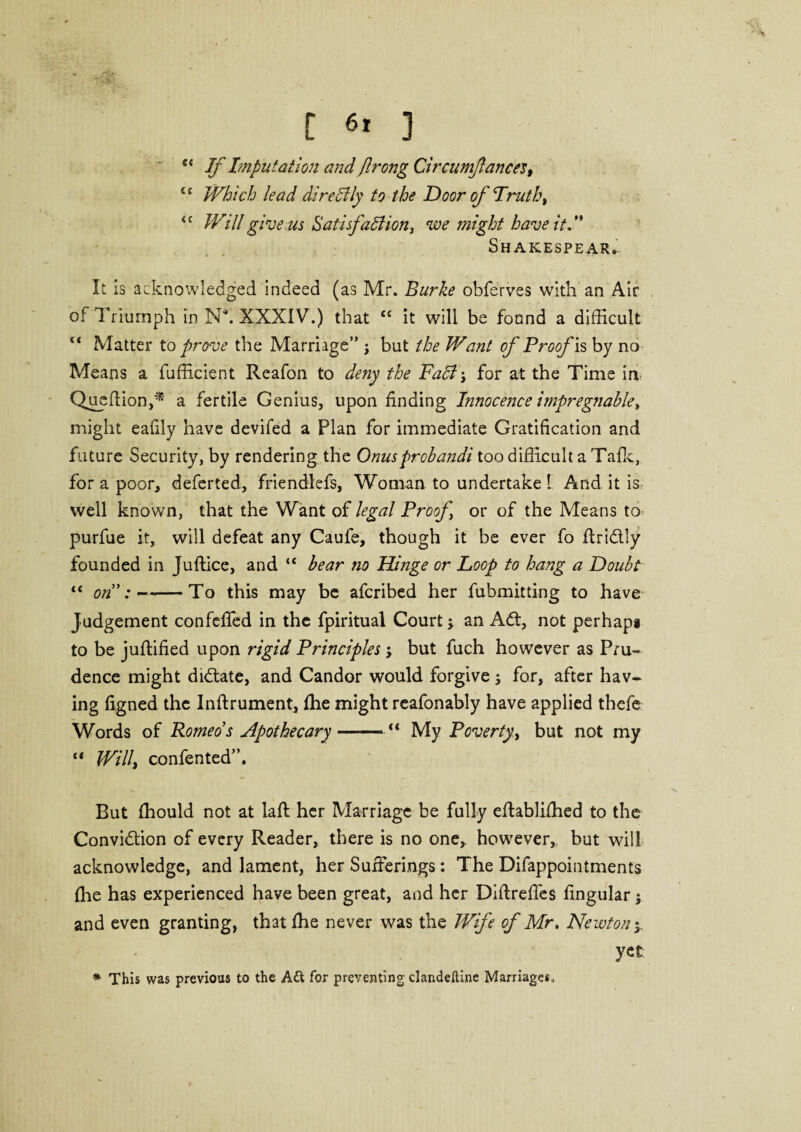 fc If Imputation and flrong Circumfances, u Which lead dire Illy to the Door of Truth, <c Will give us Satisfaction, we might have it.” Shakespear* It is acknowledged indeed (as Mr. Burke obferves with an Air of Triumph in Na. XXXIV.) that “ it will be found a difficult Matter to prove the Marriage” ; but the Want of Proof is by no Means a fufficient Reafon to deny the FaCt for at the Time in Queflion,* a fertile Genius, upon finding Innocence impregnable, might eafily have devifed a Plan for immediate Gratification and future Security, by rendering the Onus frobandi too difficult a Talk, for a poor, deferted, friendlefs, Woman to undertake l And it is well known, that the Want of legal Proof or of the Means to- purfue it, will defeat any Caufe, though it be ever fo ftridtly founded in Juffice, and “ bear no Hinge or Loop to hang a Doubt “ on”:--—-To this may be afcribed her fubmitting to have Judgement confefied in the fpiritual Court; an Adt, not perhaps to be juffified upon rigid Principles•, but fuch however as Pru¬ dence might didtate, and Candor would forgive ; for, after hav¬ ing figned the Inftrument, fhe might reafonably have applied thefe Words of Romeos Apothecary-“ My Poverty, but not my “ Willi confented”. But fhould not at laft her Marriage be fully eftablifhed to the Convidtion of every Reader, there is no one, however, but will acknowledge, and lament, her Sufferings: The Difappointments fhe has experienced have been great, and her Diftreffes lingular; and even granting, that fhe never was the Wife of Mr, Newton y yet * This was previous to the A& for preventing clandeftine Marriages,