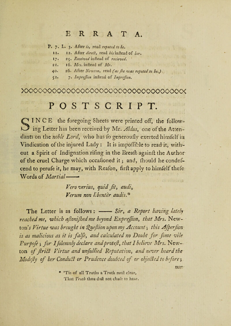 ERRATA. P. 7. L. 3. After//, read reputed fobs. 11. 12. After direil, read his inftead of her. 17. 25. Received inftead of recieved. 21. 16. Mrs. inftead of Mr. 40. 26. After Newton, read (as Jbe was reputed to be.) 52. 7. ImpreJJion inftead of Imprejjion. YYVY\'VvysA<VNA/v'./VY\/vv\A/vvYvv\^\^AA/vA> / \/ \< V v v v w\/ v V v v’VVN/ v v v V’s^ v v’v,'v v' V vV v V\/ POSTSCRIPT. SINCE the foregoing Sheets were printed off, the follow¬ ing Letter has been received by Mr. AIdas, one of the Atten¬ dants on the noble Lord, who has fo generoufly exerted himfelf in Vindication of the injured Lady : It is impoflible to read it, with¬ out a Spirit of Indignation rifng in the Bread:- again!! the Author of the cruel Charge which occalioned it j and, Ihould he condes¬ cend to perufe it, he may, with Reafon, firfl apply to himfelf thefe Words of Martial.— Vero vends, quid fit, audi, Verum non lib enter audis A The Letter is as follows: - Sir, a Report having lately reached me, which afonifoedme beyond Exprefion, that Mrs. New- tonh Virtue was brought in Queftion upon my Account; this Afperfion is as malicious as it is falfe, and calculated no Doubt for form vile Purpofe j for 1 folemnly declare andprotejl, that I believe Mrs. New¬ ton of flribl Virtue and unfilled Reputation, and never heard the Modejly of her ConduSl or Prudence doubted of or objected to before; * ’Tis of all Truths a Truth moft clear. That Truth thou doft not chufe to hear. nor